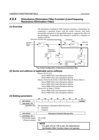 4.SERVO FUNCTION DETAILS                                                                                                            B-65270EN/07



4.5.4      Disturbance Elimination Filter Function (Low-Frequency
           Resonance Elimination Filter)

(1) Overview
                                           The disturbance elimination filter function estimates a disturbance by
                                           comparing a specified torque with the actual velocity, and feeds
                                           forward the estimation to the specified torque to suppress the effect of
                                           the disturbance. In particular, this function is useful for a vibration of
                                           50 Hz to 100 Hz.
                              Disturbance elimination filter                                          Disturbance
                                                                                                  +             Motor
                     Specified                          +                                                                               Velocity fb
                     torque                  Gain                                                                1/Jm⋅s
                     Tcmd                                                                     +
                                                                   +

                                                                   Estimated                                                       s
                                                                   disturbance

                                                            Gain
                                                            Kd                   Filter                                        Limiter
                                                                                                                               La


                                                                                          +           Inverse function
                                                                                                      gain                     Filter
                                                                                          -           Jmo

                                         Fig. 4.5.4(a) Configuration of disturbance elimination filter

(2) Series and editions of applicable servo software
                                           (Series 30i,31i,32i)
                                                Series 90D0/A(01) and subsequent editions
                                                Series 90E0/A(01) and subsequent editions
                                           (Series 15i-B,16i-B,18i-B,21i-B,0i-B,0i Mate-B, Power Mate i)
                                                Series 90B0/A(01) and subsequent editions
                                                Series 90B1/A(01) and subsequent editions
                                                Series 90B6/A(01) and subsequent editions
                                           (Series 0i-C,0i Mate-C,20i-B)
                                                Series 90B5/A(01) and subsequent editions
                                                Series 90B8/A(01) and subsequent editions
(3) Setting parameters
                                            #7          #6             #5         #4          #3            #2            #1            #0
               2611 (FS15i)                                                                                                      DISOBS
               2223 (FS30i, 16i)
                   DISOBS (#0)             The disturbance elimination filter function is:
                                           0 : Disabled.
                                           1 : Enabled.
               2731 (FS15i)                                        Disturbance elimination filter gain (Kd)
               2318 (FS30i, 16i)
            [Valid data range]             101 to 500
             [Typical setting]             500
                                               NOTE
                                                 If a gain of 0 to 100 is set, the disturbance
                                                 elimination filter function does not operate.
                                                               - 176 -
 