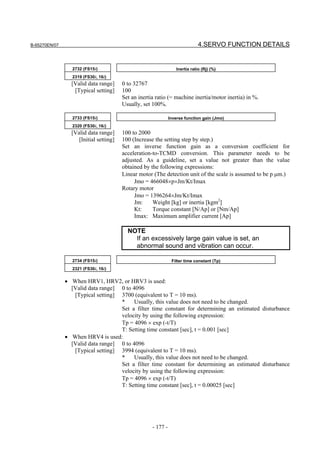 B-65270EN/07                                                                  4.SERVO FUNCTION DETAILS


                 2732 (FS15i)                                     Inertia ratio (Rj) (%)
                 2319 (FS30i, 16i)
                 [Valid data range]     0 to 32767
                  [Typical setting]     100
                                        Set an inertia ratio (= machine inertia/motor inertia) in %.
                                        Usually, set 100%.

                 2733 (FS15i)                                  Inverse function gain (Jmo)
                 2320 (FS30i, 16i)
                 [Valid data range]     100 to 2000
                    [Initial setting]   100 (Increase the setting step by step.)
                                        Set an inverse function gain as a conversion coefficient for
                                        acceleration-to-TCMD conversion. This parameter needs to be
                                        adjusted. As a guideline, set a value not greater than the value
                                        obtained by the following expressions:
                                        Linear motor (The detection unit of the scale is assumed to be p µm.)
                                             Jmo = 466048×p×Jm/Kt/Imax
                                        Rotary motor
                                             Jmo = 1396264×Jm/Kt/Imax
                                             Jm:     Weight [kg] or inertia [kgm2]
                                             Kt:     Torque constant [N/Ap] or [Nm/Ap]
                                             Imax: Maximum amplifier current [Ap]

                                          NOTE
                                            If an excessively large gain value is set, an
                                            abnormal sound and vibration can occur.

                 2734 (FS15i)                                   Filter time constant (Tp)
                 2321 (FS30i, 16i)


               • When HRV1, HRV2, or HRV3 is used:
                 [Valid data range] 0 to 4096
                  [Typical setting] 3700 (equivalent to T = 10 ms).
                                    *     Usually, this value does not need to be changed.
                                    Set a filter time constant for determining an estimated disturbance
                                    velocity by using the following expression:
                                    Tp = 4096 × exp (-t/T)
                                    T: Setting time constant [sec], t = 0.001 [sec]
               • When HRV4 is used:
                 [Valid data range] 0 to 4096
                  [Typical setting] 3994 (equivalent to T = 10 ms).
                                    *     Usually, this value does not need to be changed.
                                    Set a filter time constant for determining an estimated disturbance
                                    velocity by using the following expression:
                                    Tp = 4096 × exp (-t/T)
                                    T: Setting time constant [sec], t = 0.00025 [sec]




                                                     - 177 -
 