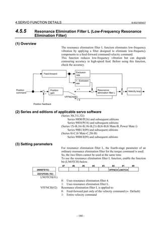 4.SERVO FUNCTION DETAILS                                                                                   B-65270EN/07



4.5.5       Resonance Elimination Filter L (Low-Frequency Resonance
            Elimination Filter)

(1) Overview
                                        The resonance elimination filter L function eliminates low-frequency
                                        vibration by applying a filter designed to eliminate low-frequency
                                        components to a feed-forward command/velocity command.
                                        This function reduces low-frequency vibration but can degrade
                                        contouring accuracy in high-speed feed. Before using this function,
                                        check the accuracy.

                                                      Exclusion
                     Feed-forward
                                                      rate

                                                      1 - Exclusion
                                                      rate


Position                     Position                 =1                   Resonance                    Velocity loop
command              －       gain                                          elimination filter L
                                          VFFNCH(#2)
                                                   =0
           Position feedback


(2) Series and editions of applicable servo software
                                        (Series 30i,31i,32i)
                                             Series 90D0/P(16) and subsequent editions
                                             Series 90E0/P(16) and subsequent editions
                                        (Series 15i-B,16i-B,18i-B,21i-B,0i-B,0i Mate-B, Power Mate i)
                                             Series 90B1/I(09) and subsequent editions
                                        (Series 0i-C,0i Mate-C,20i-B)
                                             Series 90B8/I(09) and subsequent editions

(3) Setting parameters
                                        For resonance elimination filter L, the fourth-stage parameter of an
                                        ordinary resonance elimination filter for the torque command is used.
                                        So, the two filters cannot be used at the same time.
                                        To use the resonance elimination filter L function, enable the function
                                        bit (LNOTCH) below.
                                        #7       #6         #5        #4        #3         #2     #1        #0
               2609(FS15i)                                                              VFFNCH LNOTCH
               2221(FS30i,16i)
                  LNOTCH(#1)
                                        0: Uses resonance elimination filter 4.
                                        1: Uses resonance elimination filter L.
                  VFFNCH(#2)            Resonance elimination filter L is applied to:
                                        0: Feed-forward part only of the velocity command (← Default)
                                        1: Entire velocity command




                                                      - 180 -
 