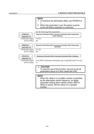 B-65270EN/07                                                             4.SERVO FUNCTION DETAILS

                                      NOTE
                                      1 To enhance the elimination effect, set VFFNCH to
                                        1.
                                      2 When this parameter is set, the power must be
                                        turned off before operation is continued.

                                    Set the following filter parameters:
                2779(FS15i)         Resonance elimination filter L/resonance elimination filter 4 attenuation
                                                               center frequency
                2366(FS30i,16i)
               [Valid data range]   5 to 50
                   [Unit of data]   Hz

                2780(FS15i)         Resonance elimination filter L/resonance elimination filter 4 attenuation
                                                                   bandwidth
                2367(FS30i,16i)
               [Valid data range]   3 to 20
                   [Unit of data]   Hz

                2781(FS15i)          Resonance elimination filter L/resonance elimination filter 4 damping
                2368(FS30i,16i)
               [Valid data range]   10 to 100 (A maximum attenuation rate is specified when 0 is set.)
                   [Unit of data]   %

                                          CAUTION
                                          To stop the use of this function, be sure to set all
                                          parameters above to 0 then restart the CNC.

                                      NOTE
                                        When the value 4 or a smaller number is specified
                                        as the attenuation center frequency, an illegal
                                        parameter setting alarm (detail number 3663 or
                                        3603) is issued. Set the value 5 or a greater
                                        number.




                                                  - 181 -
 