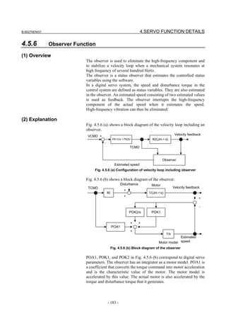 B-65270EN/07                                                        4.SERVO FUNCTION DETAILS

4.5.6          Observer Function

(1) Overview
                            The observer is used to eliminate the high-frequency component and
                            to stabilize a velocity loop when a mechanical system resonates at
                            high frequency of several hundred Hertz.
                            The observer is a status observer that estimates the controlled status
                            variables using the software.
                            In a digital servo system, the speed and disturbance torque in the
                            control system are defined as status variables. They are also estimated
                            in the observer. An estimated speed consisting of two estimated values
                            is used as feedback. The observer interrupts the high-frequency
                            component of the actual speed when it estimates the speed.
                            High-frequency vibration can thus be eliminated.

(2) Explanation
                            Fig. 4.5.6 (a) shows a block diagram of the velocity loop including an
                            observer.
                                                                                            Velocity feedback
                             VCMD +
                                                 PK1V/s + PK2V            Kt/(Jm • s)
                                       −
                                                             TCMD


                                                                                  Observer
                                                  Estimated speed
                                 Fig. 4.5.6 (a) Configuration of velocity loop including observer

                            Fig. 4.5.6 (b) shows a block diagram of the observer.
                                                      Disturbance         Motor
                             TCMD                                                          Velocity feedback
                                                         +
                                           Kt                           1/(Jm • s)
                                                         +
                                                                                                           +

                                                                                                           −
                                                             POK2/s      POK1


                                                             +      +
                                                POA1
                                                             +
                                                                                     1/s
                                                                                          Estimated
                                                                              Motor model speed
                                                Fig. 4.5.6 (b) Block diagram of the observer

                            POA1, POK1, and POK2 in Fig. 4.5.6 (b) correspond to digital servo
                            parameters. The observer has an integrator as a motor model. POA1 is
                            a coefficient that converts the torque command into motor acceleration
                            and is the characteristic value of the motor. The motor model is
                            accelerated by this value. The actual motor is also accelerated by the
                            torque and disturbance torque that it generates.



                                           - 183 -
 