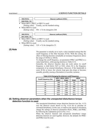 B-65270EN/07                                                             4.SERVO FUNCTION DETAILS

                 1862 (FS15i)                               Observer coefficient (POK1)
                 2050 (FS30i, 16i)
               • When HRV1, HRV2, or HRV3 is used:
                  [Setting value] Usually, use the standard setting.
               • When HRV4 is used:
                  [Setting value] 956 → To be changed to 264

                 1863 (FS15i)                            Observer coefficient (POK2)
                 2051 (FS30i, 16i)
               • When HRV1, HRV2, or HRV3 is used:
                  [Setting value] Usually, use the standard setting.
               • When HRV4 is used:
                  [Setting value] 510 → To be changed to 35

(5) Note
                                     The parameter is initially set to such a value (standard setting) that the
                                     cutoff frequency of the filter becomes 30 Hz. With this setting, the
                                     effect of filtering becomes remarkable at resonance frequencies above
                                     the range of 150 Hz to 180 Hz.
                                     To change the cutoff frequency, set parameters POK1 and POK2 to a
                                     value listed below, while paying attention to Table 4.5.6:
                                     Generally, the observer function does not work unless its cutoff
                                     frequency is held below Fd/5 or Fd/6, where Fd is the frequency
                                     component of an external disturbance. However, if this bandwidth is
                                     some 20 Hz or lower, the velocity loop gain also drops or becomes
                                     unstable, possibly causing a fluctuation or wavelike variation.

                                                Table 4.5.6 Changing the observer cutoff frequency
                                                                 HRV1, HRV2, HRV3              HRV4
                                       Cutoff frequency (Hz)
                                                                  POK1       POK2         POK1      POK2
                                                 10                    348          62     90           4
                                                 20                    666         237    178          16
                                                 30                    956         510    264          35
                                                 40                   1220         867    348          62
                                                 50                   1460        1297    430          96
                                                 60                   1677        1788    511          136
                                                 70                   1874        2332    1874         183


(6) Setting observer parameters when the unexpected disturbance torque
    detection function is used
                                     The unexpected disturbance torque detection function (see Sec. 4.12)
                                     uses the observer circuit shown in Fig. 4.5.6 (b) to calculate an
                                     estimated disturbance. In this case, to improve the speed of calculation,
                                     change the settings of observer parameters POA1, POK1, and POK2
                                     by following the explanation given in Sec. 4.12.
                                     When the observer function and unexpected disturbance torque
                                     detection function are used together, however, the defaults for POK1
                                     and POK2 must be used.




                                                  - 185 -
 