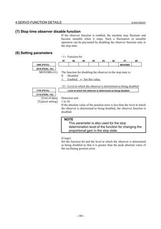 4.SERVO FUNCTION DETAILS                                                                            B-65270EN/07



(7) Stop time observer disable function
                                 If the observer function is enabled, the machine may fluctuate and
                                 become unstable when it stops. Such a fluctuation or unstable
                                 operation can be prevented by disabling the observer function only in
                                 the stop state.

(8) Setting parameters
                                 <1> Function bit
                                 #7       #6        #5       #4        #3       #2         #1          #0
            1960 (FS15i)                                                                MOVOBS
            2018 (FS30i, 16i)
              MOVOBS (#1)        The function for disabling the observer in the stop state is:
                                 0: Disabled
                                 1: Enabled ← Set this value.

                                 <2> Level at which the observer is determined as being disabled
            1730 (FS15i)              Level at which the observer is determined as being disabled
            2119 (FS30i, 16i)
                [Unit of data]   Detection unit
             [Typical setting]   1 to 10
                                 If the absolute value of the position error is less than the level at which
                                 the observer is determined as being disabled, the observer function is
                                 disabled.

                                   NOTE
                                     This parameter is also used for the stop
                                     determination level of the function for changing the
                                     proportional gain in the stop state.

                                 (Usage)
                                 Set the function bit and the level at which the observer is determined
                                 as being disabled so that it is greater than the peak absolute value of
                                 the oscillating position error.




                                               - 186 -
 