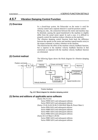 B-65270EN/07                                                                      4.SERVO FUNCTION DETAILS

4.5.7          Vibration Damping Control Function

(1) Overview
                                         In a closed-loop system, the Pulsecoder on the motor is used for
                                         velocity control and a separate detector is used for position control.
                                         During acc./dec., the connection between the motor and machine may
                                         be distorted, causing the speed transferred to the machine to slightly
                                         differ from the actual motor speed. In such a case, it is difficult to
                                         properly control the machine (reduce vibration on the machine).
                                         The vibration damping control function feeds back the difference
                                         between the speeds on the motor and machine (speed transfer error) to
                                         the torque command, to reduce vibration on the machine.
                                         This function has the effect of the machine velocity feedback function,
                                         but is superior to the machine velocity feedback function in that
                                         restrictions as imposed with the machine velocity feedback function
                                         are eliminated.

(2) Control method
                                         The following figure shows the block diagram for vibration damping
                                         control:
       Position command
                                 +         Velocity         + Torque command
                          Kp                                                          Motor            Machine
                                         compensator
               +    −                −                             −
                                                                                          +       Conversion
                                                            Filter                                coefficient
                                                                                              −
                                                                        Vibration-
                                                                        damping
                                                                       control gain      Speed transfer error
                                     Velocity feedback



                                              Position feedback

                               Fig. 4.5.7 Block diagram for vibration damping control

(3) Series and editions of applicable servo software
                                         (Series 30i,31i,32i)
                                              Series 90D0/A(01) and subsequent editions
                                              Series 90E0/A(01) and subsequent editions
                                         (Series 15i-B,16i-B,18i-B,21i-B,0i-B,0i Mate-B, Power Mate i)
                                              Series 9096/A(01) and subsequent editions
                                              Series 90B0/A(01) and subsequent editions
                                              Series 90B1/A(01) and subsequent editions
                                              Series 90B6/A(01) and subsequent editions
                                         (Series 0i-C,0i Mate-C,20i-B)
                                              Series 90B5/A(01) and subsequent editions
                                              Series 90B8/A(01) and subsequent editions




                                                         - 187 -
 