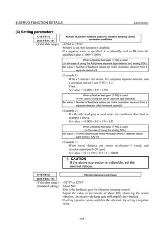 4.SERVO FUNCTION DETAILS                                                                           B-65270EN/07



(4) Setting parameters
            1718 (FS15i)            Number of position feedback pulses for vibration damping control
                                                         conversion coefficient
            2033 (FS30i, 16i)
            [Valid data range]   -32767 to 32767
                                 When 0 is set, this function is disabled.
                                 If a negative value is specified, it is internally read as 10 times the
                                 specified value. (-1000=10000)
                                                     When a flexible feed gear (F⋅FG) is used
                                  (In the case of using the A/B phase separate type detector and analog SDU)
                                 Set value = Number of feedback pulses per motor revolution, received from a
                                              separate detector/8

                                 (Example 1)
                                     With a 5 mm/rev ball screw, 0.5 µm/pulse separate detector, and
                                     a detection unit of 1 µm, F⋅FG = 1/2
                                     Then,
                                     Set value = 10,000 × 1/8 = 1250
                                                    When a flexible feed gear (F⋅FG) is used
                                             (In the case of using the serial separate type detector)
                                 Set value = Number of feedback pulses per motor revolution, received from a
                                             separate detector (after feedback pulse)/8

                                 (Example 2)
                                     If a flexible feed gear is used under the conditions described in
                                     example 1 above,
                                     Set value = 10,000 × 1/2 × 1/8 = 625
                                                    When a flexible feed gear (F⋅FG) is used
                                                     (In the case of using the analog SDU)
                                 Set value = (Travel distance per motor revolution [mm]) / (detector signal
                                             pitch [mm]) × 512 / 8

                                 (Example 3)
                                     When travel distance per motor revolution=10 [mm], and
                                     detector signal pitch=20 [µm]
                                     Set value = 10 / 0.020 × 512 / 8 = 32000
                                         CAUTION
                                        If the above expression is indivisible, set the
                                        nearest integer.

            1719 (FS15i)                            Vibration-damping control gain
            2034 (FS30i, 16i)
            [Valid data range]   −32767 to 32767
            [Standard setting]   About 500
                                 This is the feedback gain for vibration damping control.
                                 Adjust the value in increments of about 100, observing the actual
                                 vibration. An excessively large gain will amplify the vibration.
                                 If setting a positive value amplifies the vibration, try setting a negative
                                 value.



                                               - 188 -
 