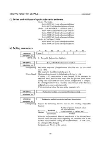 4.SERVO FUNCTION DETAILS                                                                              B-65270EN/07



(3) Series and editions of applicable servo software
                                 (Series 30i,31i,32i)
                                      Series 90D0/A(01) and subsequent editions
                                      Series 90E0/A(01) and subsequent editions
                                 (Series 15i-B,16i-B,18i-B,21i-B,Power Mate i)
                                      Series 9096/A(01) and subsequent editions
                                      Series 90B0/A(01) and subsequent editions
                                      Series 90B1/A(01) and subsequent editions
                                      Series 90B6/A(01) and subsequent editions
                                 (Series 0i-C,0i Mate-C,20i-B)
                                      Series 90B5/A(01) and subsequent editions
                                      Series 90B8/A(01) and subsequent editions

(4) Setting parameters
                                  #7        #6        #5       #4        #3       #2         #1       #0
            1709 (FS15i)         DPFB
            2019 (FS30i, 16i)
                   DPFB (#7)     1: To enable dual position feedback

            1861 (FS15i)                         Dual position feedback maximum amplitude
            2049 (FS30i, 16i)
               [Setting value]   Maximum amplitude (µm)/(minimum detection unit for full-closed
                                 mode × 64)
                                 This parameter should normally be set to 0.
                [Unit of data]   Minimum detection unit for full-closed mode (µm/p) × 64
                                 If setting = 0, compensation is not clamped. If the parameter is
                                 specified, and a position error larger than the specified value occurs
                                 during semi-closed and full-closed modes, compensation is clamped.
                                 So set the parameter with a value two times the sum of the backlash
                                 and pitch error compensation amounts.
                                 If it is impossible to find the sum, set the parameter to 0.

            1971 (FS15i)                 Dual position feedback conversion coefficient (numerator)
            2078 (FS30i, 16i)


            1972 (FS15i)                Dual position feedback conversion coefficient (denominator)
            2079 (FS30i, 16i)
               [Setting value]   Reduce the following fraction and use the resulting irreducible
                                 fraction.
                                                                     Number of position feedback pulses
                                                                     per motor revolution
                                 Conversion    Numerator
                                                                     (Value multiplied by the feed gear)
                                 coefficient (           ) =
                                                 Denominator                     1 million
                                 With this setting method, however, cancellation in the servo software
                                 internal coefficient may occur depending on constants such as the
                                 machine reduction ratio, causing the motor to vibrate. In such a case,
                                 the setting must be changed.
                                 For details, see Art. (6) in this section.



                                                 - 190 -
 