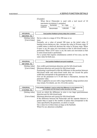 B-65270EN/07                                                             4.SERVO FUNCTION DETAILS

                                    (Example)
                                        When the αi Pulsecoder is used with a tool travel of 10
                                        mm/motor revolution (1 µm/pulse)
                                          Conversion    Numerator           10 × 1000            1
                                          coefficient (           ) =                     =
                                                        Denominator          1,000,000        100


               1973 (FS15i)                    Dual position feedback primary delay time constant
               2080 (FS30i, 16i)
                  [Setting value]   Set to a value in a range of 10 to 300 msec or so.
                   [Unit of data]   msec
                                    Normally, set a value of around 100 msec as the initial value. If
                                    hunting occurs during acc./dec., increase the value in 50-msec steps. If
                                    a stable status is observed, decrease the value in 20-msec steps. When
                                    0 msec is set, the same axis movement as that in full-closed mode is
                                    performed. When 32767 msec is set, the same axis movement as that
                                    in semi-closed mode is performed.
                                    For a system that requires simultaneous control of two axes, use the
                                    same value for both axes.

               1974 (FS15i)                        Dual position feedback zero-point amplitude
               2081 (FS30i, 16i)
                  [Setting value]   Zero width (µm)/minimum detection unit for full-closed mode
                   [Unit of data]   Minimum detection unit (µm/p) for full-closed mode
                                    Positioning is performed so that the difference in the position between
                                    full-closed mode and semi-closed mode does not exceed the pulse
                                    width that corresponds to the parameter-set value.
                                    First set the parameter to 0. If still there is fluctuation, increase the
                                    parameter value.
                                    If this is applied to an axis with a large backlash, a large position error
                                    may remain. For details, see Art. (5) in this section.

               1729 (FS15i)         Dual position feedback: Level on which the difference in error between the
                                              semi-closed and full-closed modes becomes too large
               2118 (FS30i, 16i)
                  [Setting value]   Level on which the difference in error is too large (µm)/minimum
                                    detection unit for full-closed mode
                   [Unit of data]   Minimum detection unit (µm/p) for full-closed mode
                                    If the difference between the Pulsecoder and the separate detector is
                                    greater than or equal to the number of pulses that corresponds to the
                                    value specified by the parameter, an alarm is issued.
                                    Set a value two to three times as large as the backlash.
                                    When 0 is set, detection is disabled.




                                                   - 191 -
 