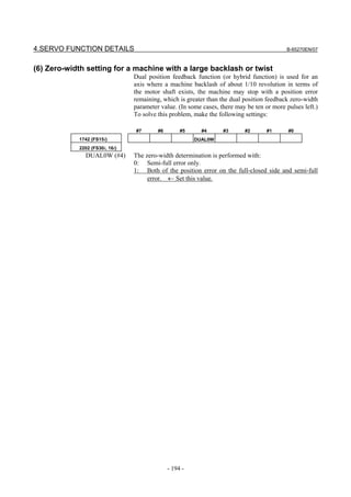 4.SERVO FUNCTION DETAILS                                                                   B-65270EN/07



(6) Zero-width setting for a machine with a large backlash or twist
                                Dual position feedback function (or hybrid function) is used for an
                                axis where a machine backlash of about 1/10 revolution in terms of
                                the motor shaft exists, the machine may stop with a position error
                                remaining, which is greater than the dual position feedback zero-width
                                parameter value. (In some cases, there may be ten or more pulses left.)
                                To solve this problem, make the following settings:

                                #7       #6        #5     #4      #3      #2       #1      #0
            1742 (FS15i)                                DUAL0W
            2202 (FS30i, 16i)
              DUAL0W (#4)       The zero-width determination is performed with:
                                0: Semi-full error only.
                                1: Both of the position error on the full-closed side and semi-full
                                     error. ← Set this value.




                                              - 194 -
 