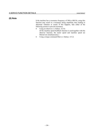 4.SERVO FUNCTION DETAILS                                                          B-65270EN/07



(6) Note
                       It the machine has a resonance frequency of 200 to 400 Hz, using this
                       function may result in a resonance being amplified, thus leading to
                       abnormal vibration or sound. If this happens, take either of the
                       following actions to prevent resonance.
                       •     Using an observer (⇒ Subsec. 4.5.6)
                             (If the machine speed feedback function is used together with the
                             observer function, the motor speed and machine speed are
                             filtered out simultaneously.)
                       •     Using a torque command filter (⇒ Subsec. 4.5.2)




                                   - 198 -
 