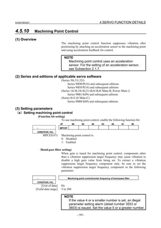 B-65270EN/07                                                                 4.SERVO FUNCTION DETAILS

4.5.10         Machining Point Control

(1) Overview
                                       The machining point control function suppresses vibration after
                                       positioning by attaching an acceleration sensor to the machining point
                                       and using acceleration feedback for control.

                                           NOTE
                                             Machining point control uses an acceleration
                                             sensor. For the setting of an acceleration sensor,
                                             see Subsection 2.1.7.

(2) Series and editions of applicable servo software
                                       (Series 30i,31i,32i)
                                            Series 90D0/P(16) and subsequent editions
                                            Series 90E0/P(16) and subsequent editions
                                       (Series 16i-B,18i-B,21i-B,0i-B,0i Mate-B, Power Mate i)
                                            Series 90B1/I(09) and subsequent editions
                                       (Series 0i-C,0i Mate-C)
                                            Series 90B8/I(09) and subsequent editions

(3) Setting parameters
（a）Setting machining point control
                    (Function bit setting)
                                       To use machining point control, enable the following function bit:
                                      #7          #6       #5        #4        #3       #2        #1         #0
                -                     MPCEF
                2288(FS30i,16i)
                       MPCEF(#7)       Machining point control is:
                                       0: Disabled
                                       1: Enabled

                    （Band-pass filter setting)
                                     When gain is tuned for machining point control, components other
                                     than a vibration suppression target frequency may cause vibration to
                                     disable a high gain value from being set. To extract a vibration
                                     suppression target frequency component only, be sure to set the
                                     vibration suppression target frequency component in the following
                                     parameter:

                -                             Machining point control/center frequency of band-pass filter
                2355(FS30i,16i)
                   [Unit of data]      Hz
               [Valid data range]      5 to 200

                                           NOTE
                                             If the value 4 or a smaller number is set, an illegal
                                             parameter setting alarm (detail number 3553 or
                                             3603) is issued. Set the value 5 or a greater number.

                                                       - 199 -
 