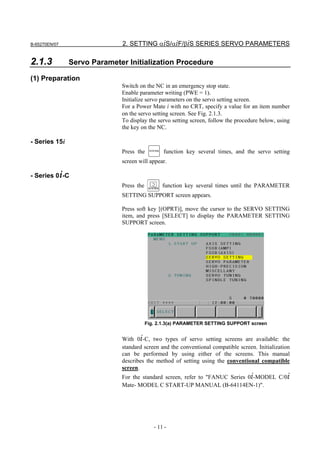 B-65270EN/07                 2. SETTING αiS/αiF/βiS SERIES SERVO PARAMETERS

2.1.3          Servo Parameter Initialization Procedure

(1) Preparation
                             Switch on the NC in an emergency stop state.
                             Enable parameter writing (PWE = 1).
                             Initialize servo parameters on the servo setting screen.
                             For a Power Mate i with no CRT, specify a value for an item number
                             on the servo setting screen. See Fig. 2.1.3.
                             To display the servo setting screen, follow the procedure below, using
                             the key on the NC.

- Series 15i
                             Press the    SYSTEM
                                                   function key several times, and the servo setting
                             screen will appear.

- Series 0i-C
                             Press the             function key several times until the PARAMETER
                             SETTING SUPPORT screen appears.

                             Press soft key [(OPRT)], move the cursor to the SERVO SETTING
                             item, and press [SELECT] to display the PARAMETER SETTING
                             SUPPORT screen.




                                         Fig. 2.1.3(a) PARAMETER SETTING SUPPORT screen


                             With 0i-C, two types of servo setting screens are available: the
                             standard screen and the conventional compatible screen. Initialization
                             can be performed by using either of the screens. This manual
                             describes the method of setting using the conventional compatible
                             screen.
                             For the standard screen, refer to "FANUC Series 0i-MODEL C/0i
                             Mate- MODEL C START-UP MANUAL (B-64114EN-1)".




                                            - 11 -
 