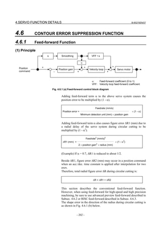 4.SERVO FUNCTION DETAILS                                                                               B-65270EN/07




4.6          CONTOUR ERROR SUPPRESSION FUNCTION

4.6.1        Feed-forward Function

(1) Principle
                    s           Smoothing                        VFF • s

                                                    α
                +                                       +                           +
  Position                   Position gain                     Velocity loop             Servo motor
  command               −                      +                                +


                                                                 α:   Feed-forward coefficient (0 to 1)
                                                                 VFF: Velocity loop feed-forward coefficient

                        Fig. 4.6.1 (a) Feed-forward control block diagram

                               Adding feed-forward term α to the above servo system causes the
                               position error to be multiplied by (1 - α).

                                                                    Feedrate (mm/s)
                                 Position error =                                                      × (1 - α)
                                                    Minimum detection unit (mm) × position gain


                               Adding feed-forward term α also causes figure error ∆R1 (mm) due to
                               a radial delay of the servo system during circular cutting to be
                               multiplied by (1 - α2).

                                                            Feedrate2 (mm/s)2
                                 ∆R1 (mm) =                                             × (1 - α2)
                                                2 × position gain × radius (mm)
                                                                     2




                               (Example) If α = 0.7, ∆R1 is reduced to about 1/2.

                               Beside ∆R1, figure error ∆R2 (mm) may occur in a position command
                               when an acc./dec. time constant is applied after interpolation for two
                               axes.
                               Therefore, total radial figure error ∆R during circular cutting is:

                                                                  ∆R = ∆R1 + ∆R2


                               This section describes the conventional feed-forward function.
                               However, when using feed-forward for high-speed and high precision
                               machining, be sure to use advanced preview feed-forward described in
                               Subsec. 4.6.2 or RISC feed-forward described in Subsec. 4.6.3.
                               The shape error in the direction of the radius during circular cutting is
                               as shown in Fig. 4.6.1 (b) below.


                                              - 202 -
 