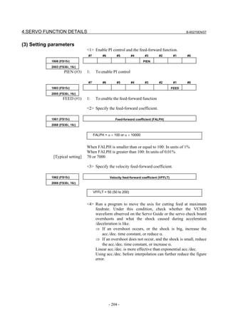 4.SERVO FUNCTION DETAILS                                                                           B-65270EN/07



(3) Setting parameters
                                 <1> Enable PI control and the feed-forward function.
                                 #7        #6        #5        #4       #3       #2          #1    #0
            1808 (FS15i)                                              PIEN
            2003 (FS30i, 16i)
                    PIEN (#3)    1:    To enable PI control

                                 #7        #6        #5        #4       #3       #2          #1    #0
            1883 (FS15i)                                                                    FEED
            2005 (FS30i, 16i)
                   FEED (#1)     1:    To enable the feed-forward function

                                 <2> Specify the feed-forward coefficient.

            1961 (FS15i)                            Feed-forward coefficient (FALPH)
            2068 (FS30i, 16i)


                                      FALPH = α × 100 or α × 10000


                                 When FALPH is smaller than or equal to 100: In units of 1%
                                 When FALPH is greater than 100: In units of 0.01%
             [Typical setting]   70 or 7000

                                 <3> Specify the velocity feed-forward coefficient.

            1962 (FS15i)                        Velocity feed-forward coefficient (VFFLT)
            2069 (FS30i, 16i)

                                      VFFLT = 50 (50 to 200)


                                 <4> Run a program to move the axis for cutting feed at maximum
                                     feedrate. Under this condition, check whether the VCMD
                                     waveform observed on the Servo Guide or the servo check board
                                     overshoots and what the shock caused during acceleration
                                     /deceleration is like.
                                     ⇒ If an overshoot occurs, or the shock is big, increase the
                                         acc./dec. time constant, or reduce α.
                                     ⇒ If an overshoot does not occur, and the shock is small, reduce
                                         the acc./dec. time constant, or increase α.
                                     Linear acc./dec. is more effective than exponential acc./dec.
                                     Using acc./dec. before interpolation can further reduce the figure
                                     error.




                                                - 204 -
 