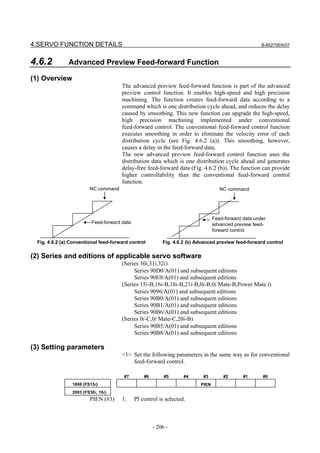 4.SERVO FUNCTION DETAILS                                                                               B-65270EN/07



4.6.2          Advanced Preview Feed-forward Function

(1) Overview
                                       The advanced preview feed-forward function is part of the advanced
                                       preview control function. It enables high-speed and high precision
                                       machining. The function creates feed-forward data according to a
                                       command which is one distribution cycle ahead, and reduces the delay
                                       caused by smoothing. This new function can upgrade the high-speed,
                                       high precision machining implemented under conventional
                                       feed-forward control. The conventional feed-forward control function
                                       executes smoothing in order to eliminate the velocity error of each
                                       distribution cycle (see Fig. 4.6.2 (a)). This smoothing, however,
                                       causes a delay in the feed-forward data.
                                       The new advanced preview feed-forward control function uses the
                                       distribution data which is one distribution cycle ahead and generates
                                       delay-free feed-forward data (Fig. 4.6.2 (b)). The function can provide
                                       higher controllability than the conventional feed-forward control
                                       function.
                         NC command                                                  NC command




                                                                                  Feed-forward data under
                          Feed-forward data                                       advanced preview feed-
                                                                                  forward control

  Fig. 4.6.2 (a) Conventional feed-forward control         Fig. 4.6.2 (b) Advanced preview feed-forward control

(2) Series and editions of applicable servo software
                                       (Series 30i,31i,32i)
                                            Series 90D0/A(01) and subsequent editions
                                            Series 90E0/A(01) and subsequent editions
                                       (Series 15i-B,16i-B,18i-B,21i-B,0i-B,0i Mate-B,Power Mate i)
                                            Series 9096/A(01) and subsequent editions
                                            Series 90B0/A(01) and subsequent editions
                                            Series 90B1/A(01) and subsequent editions
                                            Series 90B6/A(01) and subsequent editions
                                       (Series 0i-C,0i Mate-C,20i-B)
                                            Series 90B5/A(01) and subsequent editions
                                            Series 90B8/A(01) and subsequent editions

(3) Setting parameters
                                       <1> Set the following parameters in the same way as for conventional
                                           feed-forward control.

                                        #7        #6        #5      #4      #3        #2       #1      #0
                 1808 (FS15i)                                              PIEN
                 2003 (FS30i, 16i)
                         PIEN (#3)     1:     PI control is selected.



                                                       - 206 -
 