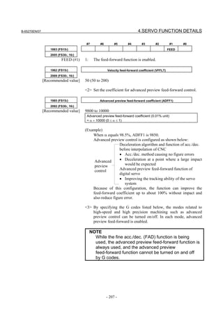 B-65270EN/07                                                                4.SERVO FUNCTION DETAILS

                                       #7         #6        #5       #4        #3       #2          #1    #0
                   1883 (FS15i)                                                                    FEED
                   2005 (FS30i, 16i)
                          FEED (#1)    1:     The feed-forward function is enabled.

                   1962 (FS15i)                        Velocity feed-forward coefficient (VFFLT)
                   2069 (FS30i, 16i)
               [Recommended value]     50 (50 to 200)

                                       <2> Set the coefficient for advanced preview feed-forward control.

                   1985 (FS15i)                  Advanced preview feed-forward coefficient (ADFF1)
                   2092 (FS30i, 16i)
               [Recommended value]     9800 to 10000
                                        Advanced preview feed-forward coefficient (0.01% unit)
                                        = α × 10000 (0 ≤ α ≤ 1)

                                       (Example)
                                           When α equals 98.5%, ADFF1 is 9850.
                                           Advanced preview control is configured as shown below:
                                                           Deceleration algorithm and function of acc./dec.
                                                           before interpolation of CNC
                                                           • Acc./dec. method causing no figure errors
                                            Advanced       • Deceleration at a point where a large impact
                                            preview           would be expected
                                            control        Advanced preview feed-forward function of
                                                           digital servo
                                                           • Improving the tracking ability of the servo
                                                              system
                                           Because of this configuration, the function can improve the
                                           feed-forward coefficient up to about 100% without impact and
                                           also reduce figure error.

                                       <3> By specifying the G codes listed below, the modes related to
                                           high-speed and high precision machining such as advanced
                                           preview control can be turned on/off. In each mode, advanced
                                           preview feed-forward is enabled.

                                            NOTE
                                              While the fine acc./dec. (FAD) function is being
                                              used, the advanced preview feed-forward function is
                                              always used, and the advanced preview
                                              feed-forward function cannot be turned on and off
                                              by G codes.




                                                       - 207 -
 