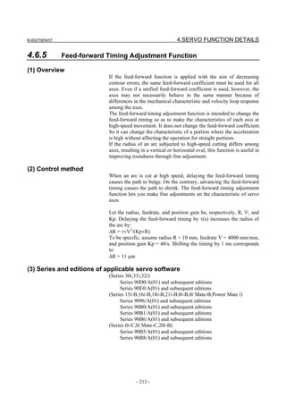 B-65270EN/07                                                  4.SERVO FUNCTION DETAILS

4.6.5          Feed-forward Timing Adjustment Function

(1) Overview
                            If the feed-forward function is applied with the aim of decreasing
                            contour errors, the same feed-forward coefficient must be used for all
                            axes. Even if a unified feed-forward coefficient is used, however, the
                            axes may not necessarily behave in the same manner because of
                            differences in the mechanical characteristic and velocity loop response
                            among the axes.
                            The feed-forward timing adjustment function is intended to change the
                            feed-forward timing so as to make the characteristics of each axis at
                            high-speed movement. It does not change the feed-forward coefficient.
                            So it can change the characteristic of a portion where the acceleration
                            is high without affecting the operation for straight portions.
                            If the radius of an arc subjected to high-speed cutting differs among
                            axes, resulting in a vertical or horizontal oval, this function is useful in
                            improving roundness through fine adjustment.

(2) Control method
                            When an arc is cut at high speed, delaying the feed-forward timing
                            causes the path to bulge. On the contrary, advancing the feed-forward
                            timing causes the path to shrink. The feed-forward timing adjustment
                            function lets you make fine adjustments on the characteristic of servo
                            axes.

                            Let the radius, feedrate, and position gain be, respectively, R, V, and
                            Kp. Delaying the feed-forward timing by τ(s) increases the radius of
                            the arc by:
                            ∆R = τ×V2/(Kp×R)
                            To be specific, assume radius R = 10 mm, feedrate V = 4000 mm/min,
                            and position gain Kp = 40/s. Shifting the timing by 1 ms corresponds
                            to:
                            ∆R = 11 µm

(3) Series and editions of applicable servo software
                            (Series 30i,31i,32i)
                                 Series 90D0/A(01) and subsequent editions
                                 Series 90E0/A(01) and subsequent editions
                            (Series 15i-B,16i-B,18i-B,21i-B,0i-B,0i Mate-B,Power Mate i)
                                 Series 9096/A(01) and subsequent editions
                                 Series 90B0/A(01) and subsequent editions
                                 Series 90B1/A(01) and subsequent editions
                                 Series 90B6/A(01) and subsequent editions
                            (Series 0i-C,0i Mate-C,20i-B)
                                 Series 90B5/A(01) and subsequent editions
                                 Series 90B8/A(01) and subsequent editions




                                         - 213 -
 