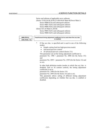 B-65270EN/07                                                              4.SERVO FUNCTION DETAILS

                                     Series and editions of applicable servo software
                                     (Series 15i-B,16i-B,18i-B,21i-B,0i-B,0i Mate-B,Power Mate i)
                                          Series 90B0/J(10) and subsequent editions
                                          Series 90B1/A(01) and subsequent editions
                                          Series 90B6/A(01) and subsequent editions
                                     (Series 0i-C,0i Mate-C,20i-B)
                                          Series 90B5/A(01) and subsequent editions
                                          Series 90B8/A(01) and subsequent editions

               2808 (FS15i)        Feed-forward timing adjustment coefficient (to be used when fine acc./dec.
                                                                 is enabled)
               2395 (FS30i, 16i)

                                     *     If fine acc./dec. is specified and is used in one of the following
                                           modes:
                                            • Simple cutting feed (no high-precision mode)
                                            • Advanced preview control
                                            • AI advanced preview control (Series 21i)
                                           This parameter can set the timing adjustment coefficient to
                                           parameter No. 1988 + parameter No. 2808 (for the Series 15i)
                                           and
                                           parameter No. 2095 + parameter No. 2395 (for the Series 16i and
                                           so on).
                                           In other high definition modes (modes in which fine           acc./dec. is
                                           disabled, such as AI contour control), the timing             adjustment
                                           coefficient is set to
                                           parameter No. 1988 (for the Series 15i)
                                           parameter No. 2095 (for the Series 16i and so on).
                                           This parameter allows setting of different timing             adjustment
                                           coefficients depending on whether fine acc./dec. is           enabled or
                                           disabled.




                                                   - 215 -
 
