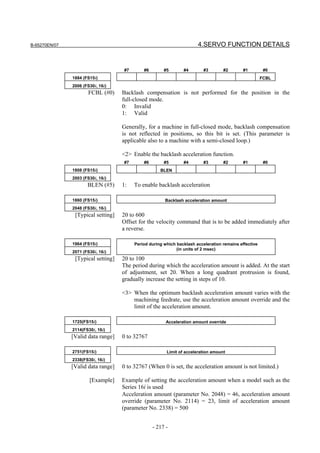 B-65270EN/07                                                           4.SERVO FUNCTION DETAILS


                                    #7       #6        #5       #4        #3       #2        #1         #0
               1884 (FS15i)                                                                            FCBL
               2006 (FS30i, 16i)
                      FCBL (#0)     Backlash compensation is not performed for the position in the
                                    full-closed mode.
                                    0: Invalid
                                    1: Valid

                                    Generally, for a machine in full-closed mode, backlash compensation
                                    is not reflected in positions, so this bit is set. (This parameter is
                                    applicable also to a machine with a semi-closed loop.)

                                    <2> Enable the backlash acceleration function.
                                    #7       #6        #5       #4        #3       #2        #1         #0
               1808 (FS15i)                          BLEN
               2003 (FS30i, 16i)
                      BLEN (#5)     1:   To enable backlash acceleration

               1860 (FS15i)                            Backlash acceleration amount
               2048 (FS30i, 16i)
                [Typical setting]   20 to 600
                                    Offset for the velocity command that is to be added immediately after
                                    a reverse.

               1964 (FS15i)              Period during which backlash acceleration remains effective
                                                             (in units of 2 msec)
               2071 (FS30i, 16i)
                [Typical setting]   20 to 100
                                    The period during which the acceleration amount is added. At the start
                                    of adjustment, set 20. When a long quadrant protrusion is found,
                                    gradually increase the setting in steps of 10.

                                    <3> When the optimum backlash acceleration amount varies with the
                                        machining feedrate, use the acceleration amount override and the
                                        limit of the acceleration amount.

               1725(FS15i)                              Acceleration amount override
               2114(FS30i, 16i)
               [Valid data range]   0 to 32767

               2751(FS15i)                              Limit of acceleration amount
               2338(FS30i, 16i)
               [Valid data range]   0 to 32767 (When 0 is set, the acceleration amount is not limited.)

                       [Example]    Example of setting the acceleration amount when a model such as the
                                    Series 16i is used
                                    Acceleration amount (parameter No. 2048) = 46, acceleration amount
                                    override (parameter No. 2114) = 23, limit of acceleration amount
                                    (parameter No. 2338) = 500


                                                  - 217 -
 