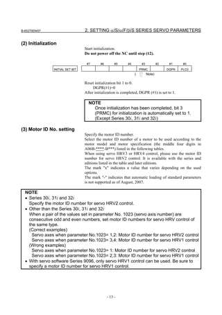 B-65270EN/07                      2. SETTING αiS/αiF/βiS SERIES SERVO PARAMETERS

(2) Initialization
                                  Start initialization.
                                  Do not power off the NC until step (12).

                                   #7      #6        #5      #4        #3           #2    #1     #0
                INITIAL SET BIT                                       PRMC               DGPR   PLC0
                                                                  (         Note)

                                  Reset initialization bit 1 to 0.
                                       DGPR(#1)=0
                                  After initialization is completed, DGPR (#1) is set to 1.

                                    NOTE
                                      Once initialization has been completed, bit 3
                                      (PRMC) for initialization is automatically set to 1.
                                      (Except Series 30i, 31i and 32i)

(3) Motor ID No. setting
                                  Specify the motor ID number.
                                  Select the motor ID number of a motor to be used according to the
                                  motor model and motor specification (the middle four digits in
                                  A06B-****-B***) listed in the following tables.
                                  When using servo HRV3 or HRV4 control, please use the motor ID
                                  number for servo HRV2 control. It is available with the series and
                                  editions listed in the table and later editions.
                                  The mark "x" indicates a value that varies depending on the used
                                  options.
                                  The mark "-" indicates that automatic loading of standard parameters
                                  is not supported as of August, 2007.

  NOTE
  • Series 30i, 31i and 32i
    Specify the motor ID number for servo HRV2 control.
  • Other than the Series 30i, 31i and 32i
    When a pair of the values set in parameter No. 1023 (servo axis number) are
    consecutive odd and even numbers, set motor ID numbers for servo HRV control of
    the same type.
    (Correct examples)
      Servo axes when parameter No.1023= 1,2: Motor ID number for servo HRV2 control
      Servo axes when parameter No.1023= 3,4: Motor ID number for servo HRV1 control
    (Wrong examples)
      Servo axes when parameter No.1023= 1: Motor ID number for servo HRV2 control
      Servo axes when parameter No.1023= 2,3: Motor ID number for servo HRV1 control
  • With servo software Series 9096, only servo HRV1 control can be used. Be sure to
    specify a motor ID number for servo HRV1 control.




                                                - 13 -
 