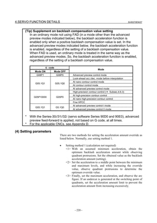 4.SERVO FUNCTION DETAILS                                                                         B-65270EN/07



      (Tip) Supplement on backlash compensation value setting
         In an ordinary mode not using FAD (in a mode other than the advanced
         preview modes indicated below), the backlash acceleration function is
         enabled only when a positive backlash compensation value is set. In the
         advanced preview modes indicated below, the backlash acceleration function
         is enabled, regardless of the setting of a backlash compensation value.
         When FAD is used, an ordinary mode is treated in the same way as the
         advanced preview modes. So, the backlash acceleration function is enabled,
         regardless of the setting of a backlash compensation value.

                      Ｇ code
                                                                     Mode
             Mode ON       Mode OFF
              G08P1            G08P0           Advanced preview control mode
                                               Look-ahead acc./dec. mode before interpolation
                                               AI nano contour control mode
             G05.1Q1           G05.1Q0
                                               AI contour control mode
                                               AI advanced preview control mode
                                               High-precision contour control (⇒ Subsec.4.6.3)
                                               AI high-precision contour control
            G05P10000          G05P0
                                               AI nano high-precision contour control
                                               Fine HPCC
                                               AI advanced preview control I mode
             G05.1Q1           G5.1Q0
                                               AI advanced preview control II mode


      *   With the Series-30i/31i/32i (servo software Series 90D0 and 90E0), advanced
          preview feed-forward is applied, not based on G code, at all times.
      *   For the applicable CNCs, see Appendix D.

(4) Setting parameters
                                  There are two methods for setting the acceleration amount override as
                                  listed below. Normally, use setting method 1.

                                  •      Setting method 1 (calculation not required)
                                         <1> With an assumed minimum acceleration, obtain the
                                              optimum backlash acceleration amount while observing
                                              quadrant protrusions. Set the obtained value as the backlash
                                              acceleration amount (setting).
                                         <2> Set the acceleration to a middle point between the minimum
                                              and maximum levels, and while increasing the override
                                              value, observe quadrant protrusions to determine the
                                              optimum override value.
                                         <3> Finally, set the maximum acceleration, and observe the arc
                                              figure. If an undercut is generated at the switching point of
                                              quadrants, set the acceleration amount limit to prevent the
                                              acceleration amount from increasing excessively.




                                                - 220 -
 