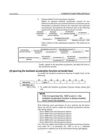 B-65270EN/07                                                                    4.SERVO FUNCTION DETAILS

                                            •      Setting method 2 (strict calculation required)
                                                   Obtain an optimum backlash acceleration amount for two
                                                   different accelerations (an assumed minimum acceleration and an
                                                   intermediate acceleration between the minimum and maximum
                                                   accelerations), and substitute the obtained value in the following
                                                   equation for the backlash acceleration amount override:
                                           Backlash        Backlash              Acceleration
                                                                                                 × Acceleration
                                          acceleration =  acceleration    × (1+ amount override                       )
                                            amount       amount (setting)                     2048
                                                                       (Feedrate [mm/min])2              128
                                                     Acceleration =                         ×
                                                                           Radius [mm]        Detection unit [µm] × 1000
                                                   Find a solution of the simultaneous equations. The results are as
                                                   follows:

                                                 (Acceleration amount 2) - (Acceleration amount 1)
                Acceleration
               amount override =       (Acceleration                        (Acceleration                        ×2048
                                        amount 1)     × (Acceleration 2) -    amount 2)    × (Acceleration 1)


                                                   (Acceleration                     (Acceleration
                                                    amount 1) ×                                      × (Acceleration 1)
               Backlash acceleration amount                      (Acceleration 2) -
                                            =                                          amount 2)
                         (setting)
                                                                 (Acceleration 2) - (Acceleration 1)

                                                Finally, operate at the maximum acceleration, and adjust the limit of
                                                the acceleration amount.

(5) Ignoring the backlash acceleration function at handle feed
                                            To disable the backlash acceleration function at handle feed, set the
                                            following:

                                             #7        #6         #5     #4       #3       #2      #1       #0
                   1953 (FS15i)                       BLCU
                   2009 (FS30i, 16i)
                          BLCU (#6)         1: To enable the backlash acceleration function during cutting feed
                                               only

                                                NOTE
                                                  If bit 3 of parameter No. 1800 is set to 1, the
                                                  backlash acceleration function is always enabled,
                                                  and it cannot be disabled.

                                            With following series and editions of servo software, the bit shown
                                            below can also be used to enable the backlash acceleration function
                                            only during cutting.
                                             - Series 90B0/C(03) and subsequent editions
                                             - Series 90B5/A(01) and subsequent editions
                                             - Series 90B6/A(01) and subsequent editions
                                             - Series 90B8/A(01) and subsequent editions
                                             - Series 90D0/A(01) and subsequent editions
                                             - Series 90E0/A(01) and subsequent editions
                                            Use of this bit enables and disables the backlash acceleration function
                                            even when bit 3 of parameter No. 1800 is set to 1. Backlash
                                            acceleration is enabled even at the hole bottom during rigid tapping.
                                                             - 221 -
 
