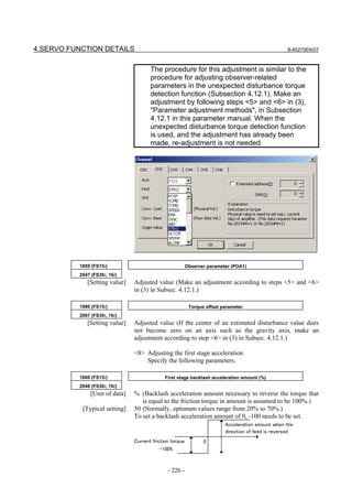4.SERVO FUNCTION DETAILS                                                                           B-65270EN/07



                                      The procedure for this adjustment is similar to the
                                      procedure for adjusting observer-related
                                      parameters in the unexpected disturbance torque
                                      detection function (Subsection 4.12.1). Make an
                                      adjustment by following steps <5> and <6> in (3),
                                      "Parameter adjustment methods", in Subsection
                                      4.12.1 in this parameter manual. When the
                                      unexpected disturbance torque detection function
                                      is used, and the adjustment has already been
                                      made, re-adjustment is not needed.




          1859 (FS15i)                                   Observer parameter (POA1)
          2047 (FS30i, 16i)
             [Setting value]   Adjusted value (Make an adjustment according to steps <5> and <6>
                               in (3) in Subsec. 4.12.1.)

          1980 (FS15i)                                    Torque offset parameter
          2087 (FS30i, 16i)
             [Setting value]   Adjusted value (If the center of an estimated disturbance value does
                               not become zero on an axis such as the gravity axis, make an
                               adjustment according to step <6> in (3) in Subsec. 4.12.1.)

                               <8> Adjusting the first stage acceleration
                                   Specify the following parameters.

          1860 (FS15i)                       First stage backlash acceleration amount (%)
          2048 (FS30i, 16i)
              [Unit of data]   % (Backlash acceleration amount necessary to reverse the torque that
                                  is equal to the friction torque in amount is assumed to be 100%.)
           [Typical setting]   50 (Normally, optimum values range from 20% to 70%.)
                               To set a backlash acceleration amount of 0, -100 needs to be set.
                                                                         Acceleration amount when the
                                                                         direction of feed is reversed
                               Current friction torque          0
                                           -100%



                                              - 226 -
 