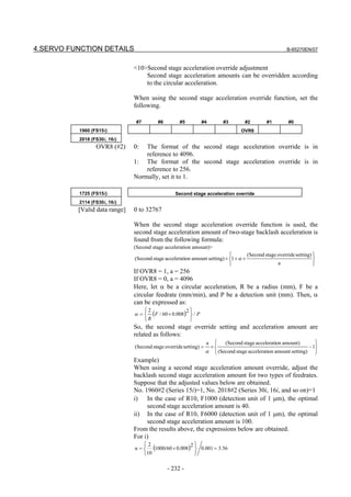 4.SERVO FUNCTION DETAILS                                                                                  B-65270EN/07



                               <10>Second stage acceleration override adjustment
                                   Second stage acceleration amounts can be overridden according
                                   to the circular acceleration.

                               When using the second stage acceleration override function, set the
                               following.

                                #7         #6        #5           #4        #3        #2        #1         #0
          1960 (FS15i)                                                               OVR8
          2018 (FS30i, 16i)
                 OVR8 (#2)     0:  The format of the second stage acceleration override is in
                                   reference to 4096.
                               1: The format of the second stage acceleration override is in
                                   reference to 256.
                               Normally, set it to 1.

          1725 (FS15i)                             Second stage acceleration override
          2114 (FS30i, 16i)
          [Valid data range]   0 to 32767

                               When the second stage acceleration override function is used, the
                               second stage acceleration amount of two-stage backlash acceleration is
                               found from the following formula:
                               (Second stage acceleration amount)=
                                                                                      (Second stage override setting) 
                               (Second stage acceleration amount setting) × 1 + α ×                                    
                                                                                                     a                 
                               If OVR8 = 1, a = 256
                               If OVR8 = 0, a = 4096
                               Here, let α be a circular acceleration, R be a radius (mm), F be a
                               circular feedrate (mm/min), and P be a detection unit (mm). Then, α
                               can be expressed as:
                                     2
                               α =     (F / 60 × 0.008)2  / P
                                                          
                                     R                   
                               So, the second stage override setting and acceleration amount are
                               related as follows:
                                                                   a        (Second stage acceleration amount)          
                               (Second stage override setting) =       ×                                              − 1
                                                                   α     (Second stage acceleration amount setting)     
                               Example)
                               When using a second stage acceleration amount override, adjust the
                               backlash second stage acceleration amount for two types of feedrates.
                               Suppose that the adjusted values below are obtained.
                               No. 1960#2 (Series 15i)=1, No. 2018#2 (Series 30i, 16i, and so on)=1
                               i) In the case of R10, F1000 (detection unit of 1 µm), the optimal
                                    second stage acceleration amount is 40.
                               ii) In the case of R10, F6000 (detection unit of 1 µm), the optimal
                                    second stage acceleration amount is 100.
                               From the results above, the expressions below are obtained.
                               For i)
                               α=
                                     2
                                         (1000/60 × 0.008)2  0.001 = 3.56
                                                            
                                     10                    

                                                - 232 -
 