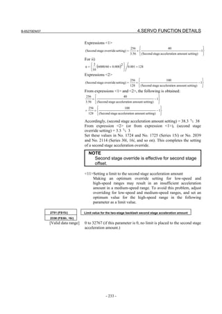 B-65270EN/07                                                                 4.SERVO FUNCTION DETAILS

                                    Expressions <1>
                                                                        256                      40                        
                                    (Second stage override setting) =       ×                                           − 1
                                                                        3.56  (Second stage acceleration amount setting) 
                                    For ii)
                                    α=
                                         2
                                             (6000/60 × 0.008)2  0.001 = 128
                                                                
                                         10                    
                                    Expressions <2>
                                                                        256                     100                       
                                    (Second stage override setting) =      ×                                           − 1
                                                                        128  (Second stage acceleration amount setting) 
                                    From expressions <1> and <2>, the following is obtained:
                                    256                      40                        
                                        ×                                           − 1
                                    3.56  (Second stage acceleration amount setting) 
                                        256                     100                       
                                    =      ×                                           − 1
                                        128  (Second stage acceleration amount setting) 

                                    Accordingly, (second stage acceleration amount setting) = 38.3    38
                                    From expression <2> (or from expression <1>), (second stage
                                    override setting) = 3.3    3
                                    Set these values in No. 1724 and No. 1725 (Series 15i) or No. 2039
                                    and No. 2114 (Series 30i, 16i, and so on). This completes the setting
                                    of a second stage acceleration override.
                                        NOTE
                                          Second stage override is effective for second stage
                                          offset.

                                    <11>Setting a limit to the second stage acceleration amount
                                        Making an optimum override setting for low-speed and
                                        high-speed ranges may result in an insufficient acceleration
                                        amount in a medium-speed range. To avoid this problem, adjust
                                        overriding for low-speed and medium-speed ranges, and set an
                                        optimum value for the high-speed range in the following
                                        parameter as a limit value.

               2751 (FS15i)         Limit value for the two-stage backlash second stage acceleration amount
               2338 (FS30i, 16i)
               [Valid data range]   0 to 32767 (if this parameter is 0, no limit is placed to the second stage
                                    acceleration amount.)




                                                    - 233 -
 