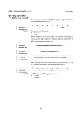 4.SERVO FUNCTION DETAILS                                                                              B-65270EN/07



(4) Setting parameters
<1> Setting feed-forward
                               Torsion preview control uses feed-forward processing. Therefore, the
                               following parameter must be set:

                                #7        #6        #5       #4        #3        #2       #1          #0
            1883(FS15i)                                                                  FEED
            2005(FS30i,16i)
                   FEED(#1)    The feed-forward function is:
                               0: Not used.
                               1: Used.
                               Set the parameter to use the feed-forward function. Since an error
                               amount is observed to determine the compensation value during the
                               adjustment, set 100% as the feed-forward coefficient for the feed for
                               which torsion preview control is used.

            1985(FS15i)                   Advanced preview feed-forward coefficient (ADFF1)
            2092(FS30i,16i)


            1961(FS15i)                            Feed-forward coefficient (FALPH)
            2068(FS30i,16i)


            1767(FS15i)              Position advanced preview feed-forward coefficient for cutting
            2144(FS30i,16i)


                               When enabling torsion preview control also in rapid traverse, set FFR
                               to 1 to enable feed-forward control during rapid traverse.

                                #7        #6        #5       #4        #3        #2       #1          #0
            1800(FS15i)                                               FFR
            1800(FS30i,16i)
                     FFR(#3)   Feed-forward control during rapid traverse is:
                               0: Disabled.
                               1: Enabled.




                                               - 242 -
 