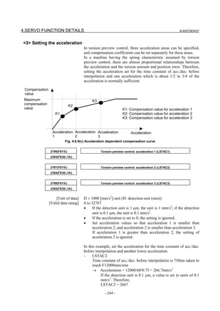 4.SERVO FUNCTION DETAILS                                                                          B-65270EN/07



<3> Setting the acceleration
                                     In torsion preview control, three acceleration areas can be specified,
                                     and compensation coefficients can be set separately for these areas.
                                     In a machine having the spring characteristic assumed by torsion
                                     preview control, there are almost proportional relationships between
                                     the acceleration and the torsion amount and position error. Therefore,
                                     setting the acceleration set for the time constant of acc./dec. before
                                     interpolation and one acceleration which is about 1/2 to 3/4 of the
                                     acceleration is normally sufficient.

 Compensation
 value
 Maximum                                  K3
 compensation                 K2
 value                                                        K1: Compensation value for acceleration 1
                   K1                                         K2: Compensation value for acceleration 2
                                                              K3: Compensation value for acceleration 3


                  Acceleration Acceleration Acceleration           Acceleration
                  1            2            3
                          Fig. 4.6.9(c) Acceleration dependent compensation curve


                2796(FS15i)                    Torsion preview control: acceleration 1 (LSTAC1)
                2383(FS30i,16i)


                2797(FS15i)                    Torsion preview control: acceleration 2 (LSTAC2)
                2384(FS30i,16i)


                2798(FS15i)                    Torsion preview control: acceleration 3 (LSTAC3)
                2385(FS30i,16i)


                    [Unit of data]   D × 1000 [mm/s2] unit (D: detection unit (mm))
                [Valid data raneg]   0 to 32767
                                     •     If the detection unit is 1 µm, the unit is 1 mm/s2; if the detection
                                           unit is 0.1 µm, the unit is 0.1 mm/s2.
                                     •     If the acceleration is set to 0, the setting is ignored.
                                     •     Set acceleration values so that acceleration 1 is smaller than
                                           acceleration 2, and acceleration 2 is smaller than acceleration 3.
                                           If acceleration 1 is greater than acceleration 2, the setting of
                                           acceleration 2 is ignored.

                                     In this example, set the acceleration for the time constant of acc./dec.
                                     before interpolation and another lower acceleration.
                                     -    LSTAC2
                                          Time constant of acc./dec. before interpolation is 750ms taken to
                                          reach F12000mm/min
                                          → Acceleration = 12000/60/0.75 = 266.7mm/s2
                                                If the detection unit is 0.1 µm, a value is set in units of 0.1
                                                mm/s2. Therefore,
                                                LSTAC2 = 2667

                                                  - 244 -
 