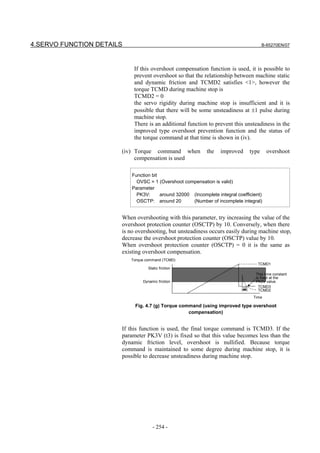 4.SERVO FUNCTION DETAILS                                                                  B-65270EN/07




                            If this overshoot compensation function is used, it is possible to
                            prevent overshoot so that the relationship between machine static
                            and dynamic friction and TCMD2 satisfies <1>, however the
                            torque TCMD during machine stop is
                            TCMD2 = 0
                            the servo rigidity during machine stop is insufficient and it is
                            possible that there will be some unsteadiness at ±1 pulse during
                            machine stop.
                            There is an additional function to prevent this unsteadiness in the
                            improved type overshoot prevention function and the status of
                            the torque command at that time is shown in (iv).

                       (iv) Torque command when             the    improved        type     overshoot
                            compensation is used

                           Function bit
                             OVSC = 1 (Overshoot compensation is valid)
                           Parameter
                             PK3V:      around 32000 (Incomplete integral coefficient)
                             OSCTP: around 20        (Number of incomplete integral)


                       When overshooting with this parameter, try increasing the value of the
                       overshoot protection counter (OSCTP) by 10. Conversely, when there
                       is no overshooting, but unsteadiness occurs easily during machine stop,
                       decrease the overshoot protection counter (OSCTP) value by 10.
                       When overshoot protection counter (OSCTP) = 0 it is the same as
                       existing overshoot compensation.
                           Torque command (TCMD)
                                                                                      TCMD1
                                   Static friction
                                                                                     This time constant
                                                                                     is fixed at the
                                Dynamic friction                                     PK3V value.
                                                                              t3       TCMD3
                                                                                       TCMD2
                                                                                    Time

                            Fig. 4.7 (g) Torque command (using improved type overshoot
                                                   compensation)


                       If this function is used, the final torque command is TCMD3. If the
                       parameter PK3V (t3) is fixed so that this value becomes less than the
                       dynamic friction level, overshoot is nullified. Because torque
                       command is maintained to some degree during machine stop, it is
                       possible to decrease unsteadiness during machine stop.




                                     - 254 -
 