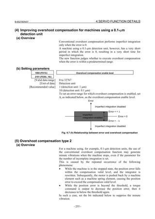 B-65270EN/07                                                                4.SERVO FUNCTION DETAILS

(4) Improving overshoot compensation for machines using a 0.1-µm
    detection unit
 (a) Overview
                                        Conventional overshoot compensation performs imperfect integration
                                        only when the error is 0.
                                        A machine using a 0.1-µm detection unit, however, has a very short
                                        period in which the error is 0, resulting in a very short time for
                                        imperfect integration.
                                        The new function judges whether to execute overshoot compensation
                                        when the error is within a predetermined range.

 (b) Setting parameters
                   1994 (FS15i)                        Overshoot compensation enable level
                   2101 (FS30i, 16i)
                   [Valid data range]   0 to 32767
                       [Unit of data]   Detection unit
               [Recommended value]      1 (detection unit: 1 µm)
                                        10 (detection unit: 0.1 µm)
                                        To set an error range for which overshoot compensation is enabled, set
                                        ∆, as indicated below, as the overshoot compensation enable level.
                                                                    Error

                                                                            Imperfect integration disabled

                                                                                         Error = + ∆
                                                               Imperfect
                                                                                                  Error = 0
                                                               integration enabled
                                                                                         Error = − ∆

                                                                            Imperfect integration disabled

                                          Fig. 4.7 (h) Relationship between error and overshoot compensation


(5) Overshoot compensation type 2
 (a) Overview
                                        For a machine using, for example, 0.1-µm detection units, the use of
                                        the conventional overshoot compensation function may generate
                                        minute vibrations when the machine stops, even if the parameter for
                                        the number of incomplete integration is set.
                                        This is caused by the repeated occurrence of the following
                                        phenomena:
                                        •    While the machine is in the stopped state, the position error falls
                                             within the compensation valid level, and the integrator is
                                             rewritten. Subsequently, the motor is pushed back by a machine
                                             element such as a machine spring element, causing the position
                                             error to exceed the compensation valid level.
                                        •    While the position error is beyond the threshold, a torque
                                             command is output to decrease the position error, then it
                                             decreases to below the threshold again.
                                        In such a case, set the bit indicated below to suppress the minute
                                        vibration.

                                                     - 255 -
 