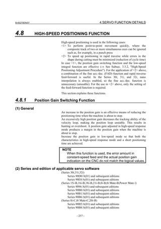 B-65270EN/07                                                 4.SERVO FUNCTION DETAILS


4.8            HIGH-SPEED POSITIONING FUNCTION

                             High-speed positioning is used in the following cases:
                             <1> To perform point-to-point movement quickly, where the
                                   composite track of two or more simultaneous axes can be ignored
                                   such as, for example, in a punch press
                             <2> To speed up positioning in rapid traverse while errors in the
                                   shape during cutting must be minimized (reduction of cycle time)
                             In case <1>, the position gain switching function and the low-speed
                             integral function are effective (⇒ See Subsec. 3.3.2, "High-Speed
                             Positioning Adjustment Procedure"). For the application of <2> above,
                             a combination of the fine acc./dec. (FAD) function and rapid traverse
                             feed-forward is useful. In the Series 30i, 31i, and 32i, nano
                             interpolation is always enabled, so the fine acc./dec. function is
                             unnecessary (unusable). For the use in <2> above, only the setting of
                             the feed-forward function is required.
                             This section explains these functions.

4.8.1          Position Gain Switching Function

(1) General
                             An increase in the position gain is an effective means of reducing the
                             positioning time when the machine is about to stop.
                             An excessively high position gain decreases the tracking ability of the
                             velocity loop, making the position loop unstable. This results in
                             hunting or overshoot. A position gain adjusted in high-speed response
                             mode produces a margin in the position gain when the machine is
                             about to stop.
                             Increase the position gain in low-speed mode so that both the
                             characteristics in high-speed response mode and a short positioning
                             time are achieved.

                             NOTE
                               When this function is used, the error amount in
                               constant-speed feed and the actual position gain
                               indication on the CNC do not match the logical values.

(2) Series and edition of applicable servo software
                             (Series 30i,31i,32i)
                                  Series 90D0/A(01) and subsequent editions
                                  Series 90E0/A(01) and subsequent editions
                             (Series 15i-B,16i-B,18i-B,21i-B,0i-B,0i Mate-B,Power Mate i)
                                  Series 9096/A(01) and subsequent editions
                                  Series 90B0/A(01) and subsequent editions
                                  Series 90B1/A(01) and subsequent editions
                                  Series 90B6/A(01) and subsequent editions
                             (Series 0i-C,0i Mate-C,20i-B)
                                  Series 90B5/A(01) and subsequent editions
                                  Series 90B8/A(01) and subsequent editions

                                          - 257 -
 