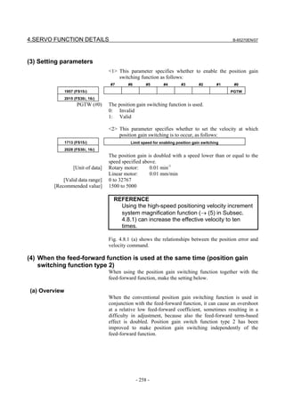 4.SERVO FUNCTION DETAILS                                                                         B-65270EN/07




(3) Setting parameters
                                    <1> This parameter specifies whether to enable the position gain
                                        switching function as follows:
                                    #7       #6        #5       #4       #3        #2       #1    #0
               1957 (FS15i)                                                                      PGTW
               2015 (FS30i, 16i)
                     PGTW (#0)      The position gain switching function is used.
                                    0: Invalid
                                    1: Valid

                                    <2> This parameter specifies whether to set the velocity at which
                                        position gain switching is to occur, as follows:
               1713 (FS15i)                   Limit speed for enabling position gain switching
               2028 (FS30i, 16i)
                                    The position gain is doubled with a speed lower than or equal to the
                                    speed specified above.
                   [Unit of data]   Rotary motor:      0.01 min-1
                                    Linear motor:      0.01 mm/min
             [Valid data range]     0 to 32767
         [Recommended value]        1500 to 5000

                                      REFERENCE
                                        Using the high-speed positioning velocity increment
                                        system magnification function (→ (5) in Subsec.
                                        4.8.1) can increase the effective velocity to ten
                                        times.

                                    Fig. 4.8.1 (a) shows the relationships between the position error and
                                    velocity command.

(4) When the feed-forward function is used at the same time (position gain
    switching function type 2)
                                    When using the position gain switching function together with the
                                    feed-forward function, make the setting below.

(a) Overview
                                    When the conventional position gain switching function is used in
                                    conjunction with the feed-forward function, it can cause an overshoot
                                    at a relative low feed-forward coefficient, sometimes resulting in a
                                    difficulty in adjustment, because also the feed-forward term-based
                                    effect is doubled. Position gain switch function type 2 has been
                                    improved to make position gain switching independently of the
                                    feed-forward function.




                                                  - 258 -
 