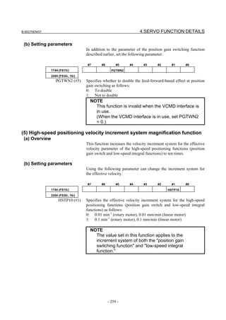 B-65270EN/07                                                        4.SERVO FUNCTION DETAILS

 (b) Setting parameters
                                    In addition to the parameter of the position gain switching function
                                    described earlier, set the following parameter.

                                    #7       #6        #5     #4      #3      #2       #1      #0
                1744 (FS15i)                        PGTWN2
                2204 (FS30i, 16i)
                   PGTWN2 (#5)      Specifies whether to double the feed-forward-based effect at position
                                    gain switching as follows:
                                    0: To double
                                    1: Not to double
                                      NOTE
                                        This function is invalid when the VCMD interface is
                                        in use.
                                        (When the VCMD interface is in use, set PGTWN2
                                        = 0.)

(5) High-speed positioning velocity increment system magnification function
 (a) Overview
                                    This function increases the velocity increment system for the effective
                                    velocity parameter of the high-speed positioning functions (position
                                    gain switch and low-speed integral functions) to ten times.

 (b) Setting parameters
                                    Using the following parameter can change the increment system for
                                    the effective velocity.

                                    #7       #6        #5     #4      #3      #2       #1      #0
                1744 (FS15i)                                                        HSTP10
                2204 (FS30i, 16i)
                     HSTP10 (#1)    Specifies the effective velocity increment system for the high-speed
                                    positioning functions (position gain switch and low-speed integral
                                    functions) as follows:
                                    0: 0.01 min-1 (rotary motor), 0.01 mm/min (linear motor)
                                    1: 0.1 min-1 (rotary motor), 0.1 mm/min (linear motor)

                                      NOTE
                                        The value set in this function applies to the
                                        increment system of both the "position gain
                                        switching function" and "low-speed integral
                                        function."




                                                  - 259 -
 