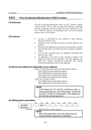 B-65270EN/07                                                         4.SERVO FUNCTION DETAILS

4.8.3          Fine Acceleration/Deceleration (FAD) Function

(1) Overview
                                   The fine acceleration/deceleration (fine acc./dec.) function enables
                                   smooth acc./dec. This is done by using servo software to perform
                                   acc./dec. processing, which previously has been performed by the
                                   CNC. With this function, the mechanical stress and strain resulting
                                   from acc./dec. can be reduced.

(2) Features
                                   •      Acc./dec. is controlled by servo software at short intervals,
                                          allowing smooth acc./dec.
                                   •      Smooth acc./dec. can reduce the stress and strain applied to the
                                          machine.
                                   •      Because of the reduced stress and strain on the machine, a shorter
                                          time constant can be set (within the motor acceleration capability
                                          range).
                                   •      Two acc./dec. command types are supported: bell-shaped and
                                          linear acc./dec. types.
                                   •      An application of the fine acc./dec. function is found in the
                                          cutting and rapid traverse operations; for each operation, the
                                          FAD time constant, feed-forward coefficient, and velocity
                                          feed-forward coefficient can be used separately.

(3) Series and editions of applicable servo software
                                   (Series 15i-B,16i-B,18i-B,21i-B,0i-B,0i Mate-B,Power Mate i)
                                        Series 9096/A(01) and subsequent editions
                                        Series 90B0/A(01) and subsequent editions
                                        Series 90B1/A(01) and subsequent editions
                                        Series 90B6/A(01) and subsequent editions
                                   (Series 0i-C,0i Mate-C,20i-B)
                                        Series 90B5/A(01) and subsequent editions
                                        Series 90B8/A(01) and subsequent editions

                                        NOTE
                                          In the Series 30i, 31i, and 32i, smooth acc./dec. is
                                          always performed by nano interpolation, so the fine
                                          acc./dec. function is unnecessary. (The settings for
                                          the function are also ignored.)

(4) Setting basic parameters
                                   #7         #6        #5     #4       #3       #2     #1      #0
                1951 (FS15i)                 FAD
                2007 (FS16i)
                        FAD (#6)   1:     Enables the fine acc./dec. function.
                                        NOTE
                                          When this parameter is set, the power must be
                                          turned off before operation is continued.


                                                   - 263 -
 