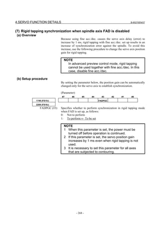 4.SERVO FUNCTION DETAILS                                                                   B-65270EN/07



(7) Rigid tapping synchronization when spindle axis FAD is disabled
(a) Overview
                                Because using fine acc./dec. causes the servo axis delay (error) to
                                increase by 1 ms, rigid tapping with fine acc./dec. set up results in an
                                increase of synchronization error against the spindle. To avoid this
                                increase, use the following procedure to change the servo axis position
                                gain for rigid tapping.

                                  NOTE
                                    In advanced preview control mode, rigid tapping
                                    cannot be used together with fine acc./dec. In this
                                    case, disable fine acc./dec.

(b) Setup procedure
                                By setting the parameter below, the position gain can be automatically
                                changed only for the servo axis to establish synchronization.

                                (Parameter)
                                #7       #6        #5     #4      #3       #2      #1       #0
               1749 (FS15i)                                     FADPGC
               2209 (FS16i)
                  FADPGC (#3)   Specifies whether to perform synchronization in rigid tapping mode
                                when FAD is set up, as follows:
                                0: Not to perform
                                1: To perform ← To be set

                                  NOTE
                                  1 When this parameter is set, the power must be
                                    turned off before operation is continued.
                                  2 If this parameter is set, the servo position gain
                                    increases by 1 ms even when rigid tapping is not
                                    used.
                                  3 It is necessary to set this parameter for all axes
                                    that are subjected to contouring.




                                              - 268 -
 