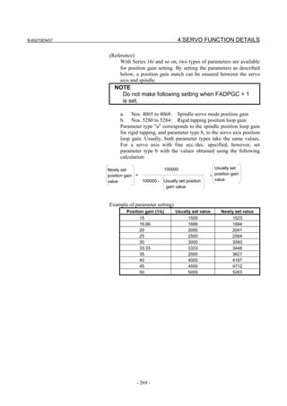 B-65270EN/07                                    4.SERVO FUNCTION DETAILS

               (Reference)
                    With Series 16i and so on, two types of parameters are available
                    for position gain setting. By setting the parameters as described
                    below, a position gain match can be ensured between the servo
                    axis and spindle.
                  NOTE
                    Do not make following setting when FADPGC = 1
                    is set.

                     a. Nos. 4065 to 4068: Spindle servo mode position gain
                     b. Nos. 5280 to 5284: Rigid tapping position loop gain
                     Parameter type "a" corresponds to the spindle position loop gain
                     for rigid tapping, and parameter type b, to the servo axis position
                     loop gain. Usually, both parameter types take the same values.
                     For a servo axis with fine acc./dec. specified, however, set
                     parameter type b with the values obtained using the following
                     calculation:

               Newly set                100000                   Usually set
               position gain =                                 × position gain
               value           100000 - Usually set position     value
                                         gain value



               Example of parameter setting)
                        Position gain (1/s)    Usually set value     Newly set value
                              15                     1500                 1523
                              16.66                  1666                 1694
                              20                     2000                 2041
                              25                     2500                 2564
                              30                     3000                 3093
                              33.33                  3333                 3448
                              35                     2500                 3627
                              40                     4000                 4167
                              45                     4500                 4712
                              50                     5000                 5263




                             - 269 -
 