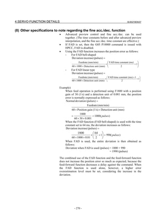 4.SERVO FUNCTION DETAILS                                                                  B-65270EN/07



(8) Other specifications to note regarding the fine acc./dec. function
                            •    Advanced preview control and fine acc./dec. can be used
                                 together. (The time constants before and after advanced preview
                                 interpolation, and the fine acc./dec. time constant are effective.)
                            •    If FAD is set, then the G05 P10000 command is issued with
                                 HPCC, FAD is disabled.
                            •    Using the FAD function increases the position error as follows:
                                 -    For FAD bell-shaped
                                       Deviation incerase (pulses) =
                                             Feedrate (mm/min)         FAD time constant (ms) 
                                                                     ×                       + 1
                                      60 × 1000 × Detection unit (mm)            2              
                                 -    For FAD linear type
                                      Deviation incerase (pulses) =
                                             Feedrate (mm/min)         FAD time constant (ms) + 1 
                                                                     ×                           + 1
                                      60 × 1000 × Detection unit (mm)             2                 

                            Example)
                                When feed operation is performed using F1800 with a position
                                gain of 30 (1/s) and a detection unit of 0.001 mm, the position
                                error is normally expressed as follows:
                                Normal deviation (pulses) =
                                                   Feedrate (mm/min)
                                      60 × Position gain (1/s) × Detection unit (mm)
                                              1800
                                      =                  = 1000( pulses )
                                        60 × 30 × 0.001
                                 When the FAD function (FAD bell-shaped) is used with the time
                                 constant set to 64 ms, the deviation increases as follows:
                                 Deviation incerase (pulses) =
                                           1800         64 
                                                       ×  + 1 = 990( pulses )
                                      60 × 1000 × 0.01  2    
                                 When FAD is used, the entire deviation is then obtained as
                                 follows:
                                 Deviation when FAD is used (pulses) = 1000 + 990
                                                                     = 1990 (pulses)

                            The combined use of the FAD function and the feed-forward function
                            does not increase the position error so much as expected, because the
                            feed-forward function decreases a delay against the command. When
                            the FAD function is used alone, however, a higher error
                            overestimation level must be set, considering the increase in the
                            deviation.




                                        - 270 -
 