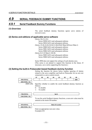 4.SERVO FUNCTION DETAILS                                                                     B-65270EN/07




4.9        SERIAL FEEDBACK DUMMY FUNCTIONS

4.9.1      Serial Feedback Dummy Functions

(1) Overview
                                   The serial feedback dummy functions ignore servo alarms of
                                   non-servo axes.

(2) Series and editions of applicable servo software
                                   (Series 30i,31i,32i)
                                        Series 90D0/A(01) and subsequent editions
                                        Series 90E0/A(01) and subsequent editions
                                   (Series 15i-B,16i-B,18i-B,21i-B,0i-B,0i Mate-B,Power Mate i)
                                        Series 90B0/A(01) and subsequent editions
                                        Series 90B1/A(01) and subsequent editions
                                        Series 90B6/A(01) and subsequent editions
                                   (Series 0i-C,0i Mate-C,20i-B)
                                        Series 90B5/A(01) and subsequent editions
                                        Series 90B8/A(01) and subsequent editions

                                   Series 9096 does not support the settings of such dummy axes.
                                   (This series is not planed to support this function in the future. If
                                   necessary, use a series supporting this function.)

(3) Setting the built-in Pulsecoder-based feedback dummy function
                                   Setting the function bit shown below enables ignoring of alarms
                                   related to the servo amplifier and built-in Pulsecoder for an axis not
                                   connected to a servo control circuit.
                                   #7       #6        #5     #4            #3   #2   #1      #0
               1953 (FS15i)                                                                 DMY
               2009 (FS30i, 16i)
                       DMY (#0)    Specifies whether to enable the serial feedback dummy function as
                                   follows:
                                   0: To disable
                                   1: To enable

               1788 (FS15i)                                       Set 0.
               2165 (FS30i, 16i)
                                   To use the serial feedback dummy functions, a non-zero value must be
                                   entered as the motor ID number.

               1874 (FS15i)                                Motor ID number
               2020 (FS30i, 16i)
                                   Enter an appropriate non-zero value.
                                   Example) 252




                                                 - 272 -
 