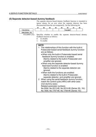 4.SERVO FUNCTION DETAILS                                                             B-65270EN/07



(5) Separate detector-based dummy feedback
                               The separate detector-based dummy feedback function is intended to
                               ignore alarms for an axis when the separate detector has been
                               disconnected from the axis temporarily. Set the following bit.
                               #7      #6        #5    #4      #3     #2      #1      #0
           1745 (FS15i)                                             FULDMY
           2205 (FS30i, 16i)
             FULDMY (#2)       Specifies whether to enable the separate detector-based dummy
                               feedback function as follows:
                               0: To disable
                               1: To enable

                                 NOTE
                                 1 The relationships of this function with the built-in
                                   Pulsecoder-based serial feedback dummy function
                                   are as follows:
                                   • When only the built-in Pulsecoder-based serial
                                     feedback dummy function is enabled:
                                       Alarms related to the built-in Pulsecoder and
                                       amplifier are ignored.
                                   • When only the separate detector-based dummy
                                     feed-back function is enabled:
                                       Alarms related to the separate detector are
                                       ignored.
                                   • When both the functions are enabled:
                                       Alarms related to the built-in Pulsecoder,
                                       separate detector, and amplifier are ignored.
                                 2 When using the serial feedback dummy function,
                                   match the control cycle (HRV) with other axes
                                   (non-dummy axes).
                                   Related parameter numbers:
                                   No.2004, No.2013 #0, No.2014 #0 (Series 30i, 16i)
                                   No.1809, No.1707 #0, No.1708 #0 (Series 15i)




                                            - 274 -
 