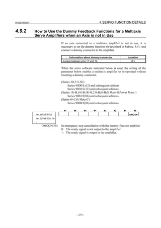 B-65270EN/07                                                         4.SERVO FUNCTION DETAILS

4.9.2          How to Use the Dummy Feedback Functions for a Multiaxis
               Servo Amplifiers when an Axis is not in Use
                                   If an axis connected to a multiaxis amplifier is not in use, it is
                                   necessary to set the dummy function bit described in Subsec. 4.9.1 and
                                   connect a dummy connector to the amplifier.

                                          Information about dummy connector                Location
                                    Jumper between pins 11 and 12.                           JFx

                                   When the servo software indicated below is used, the setting of the
                                   parameter below enables a multiaxis amplifier to be operated without
                                   inserting a dummy connector.

                                   (Series 30i,31i,32i)
                                        Series 90D0/L(12) and subsequent editions
                                        Series 90E0/L(12) and subsequent editions
                                   (Series 15i-B,16i-B,18i-B,21i-B,0i-B,0i Mate-B,Power Mate i)
                                        Series 90B1/F(06) and subsequent editions
                                   (Series 0i-C,0i Mate-C)
                                        Series 90B8/F(06) and subsequent editions

                                     #7      #6         #5    #4       #3     #2      #1       #0
               No.2692(FS15i)                                                               DMCON
               No.2279(FS30i,16i
               )
                   DMCON(#0)       In emergency stop cancellation with the dummy function enabled:
                                   0: The ready signal is not output to the amplifier.
                                   1: The ready signal is output to the amplifier.




                                                  - 275 -
 