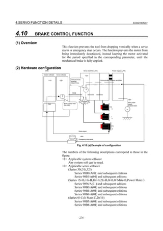4.SERVO FUNCTION DETAILS                                                                                                                            B-65270EN/07




4.10       BRAKE CONTROL FUNCTION

(1) Overview
                                          This function prevents the tool from dropping vertically when a servo
                                          alarm or emergency stop occurs. The function prevents the motor from
                                          being immediately deactivated, instead keeping the motor activated
                                          for the period specified in the corresponding parameter, until the
                                          mechanical brake is fully applied.

(2) Hardware configuration
                  CNC                                                         Servo amplifier (αiSV)                    Power Supply (αiPS)

                System software   Servo software
                                                                                 <3>

                                                        Timer built into                               Communication between amplifiers
                      <1>             <2>               amplifier
                                                        (Max400ms)




                                                          FSSB



                                                                                                                                              <5>
                                                                           Activation
                                                                             OFF                                                              Main power
                      PMC                    Brake control timer                                                                              supply
                                             (No.2083)                                                                                        AC200V/400V

                                                                                                                       X                      ～




                                                                                                                       Y




                                                                                                                        Z
                                                                     Brake signal


                                                                       <4>
                                                                     Emergency stop signal



                                                                   Fig. 4.10 (a) Example of configuration

                                          The numbers of the following descriptions correspond to those in the
                                          figure:
                                          <1> Applicable system software
                                               Any system soft can be used.
                                          <2> Applicable servo software
                                               (Series 30i,31i,32i)
                                                    Series 90D0/A(01) and subsequent editions
                                                    Series 90E0/A(01) and subsequent editions
                                               (Series 15i-B,16i-B,18i-B,21i-B,0i-B,0i Mate-B,Power Mate i)
                                                    Series 9096/A(01) and subsequent editions
                                                    Series 90B0/A(01) and subsequent editions
                                                    Series 90B1/A(01) and subsequent editions
                                                    Series 90B6/A(01) and subsequent editions
                                               (Series 0i-C,0i Mate-C,20i-B)
                                                    Series 90B5/A(01) and subsequent editions
                                                    Series 90B8/A(01) and subsequent editions



                                                                   - 276 -
 
