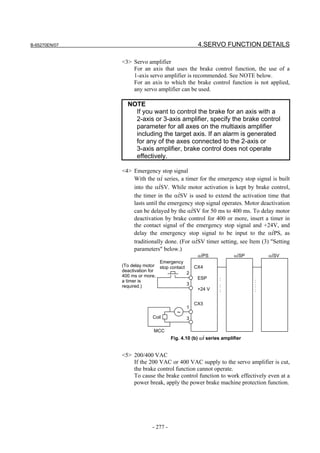 B-65270EN/07                                      4.SERVO FUNCTION DETAILS

               <3> Servo amplifier
                   For an axis that uses the brake control function, the use of a
                   1-axis servo amplifier is recommended. See NOTE below.
                   For an axis to which the brake control function is not applied,
                   any servo amplifier can be used.

                 NOTE
                   If you want to control the brake for an axis with a
                   2-axis or 3-axis amplifier, specify the brake control
                   parameter for all axes on the multiaxis amplifier
                   including the target axis. If an alarm is generated
                   for any of the axes connected to the 2-axis or
                   3-axis amplifier, brake control does not operate
                   effectively.

               <4> Emergency stop signal
                   With the αi series, a timer for the emergency stop signal is built
                   into the αiSV. While motor activation is kept by brake control,
                   the timer in the αiSV is used to extend the activation time that
                   lasts until the emergency stop signal operates. Motor deactivation
                   can be delayed by the αiSV for 50 ms to 400 ms. To delay motor
                   deactivation by brake control for 400 or more, insert a timer in
                   the contact signal of the emergency stop signal and +24V, and
                   delay the emergency stop signal to be input to the αiPS, as
                   traditionally done. (For αiSV timer setting, see Item (3) "Setting
                   parameters" below.)
                                              αiPS            αiSP          αiSV
                                Emergency
               (To delay motor stop contact      CX4
               deactivation for
                                            2
               400 ms or more,                    ESP
               a timer is                                   :             :
               required.)                   3               :             :
                                                  +24 V     :             :

                                                 CX3
                                             1
                                         ~
                            Coil             3

                             MCC
                                      Fig. 4.10 (b) αi series amplifier


               <5> 200/400 VAC
                   If the 200 VAC or 400 VAC supply to the servo amplifier is cut,
                   the brake control function cannot operate.
                   To cause the brake control function to work effectively even at a
                   power break, apply the power brake machine protection function.




                            - 277 -
 