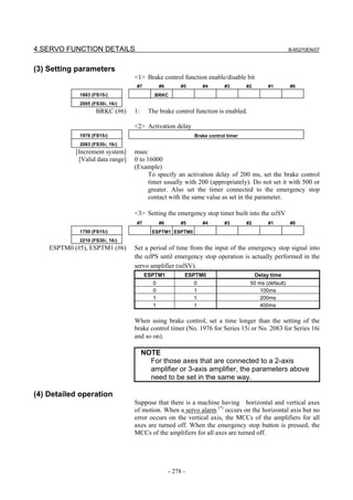 4.SERVO FUNCTION DETAILS                                                                              B-65270EN/07



(3) Setting parameters
                                  <1> Brake control function enable/disable bit
                                  #7          #6        #5       #4       #3       #2        #1       #0
             1883 (FS15i)                  BRKC
             2005 (FS30i, 16i)
                    BRKC (#6)     1:     The brake control function is enabled.

                                  <2> Activation delay
             1976 (FS15i)                                    Brake control timer
             2083 (FS30i, 16i)
            [Increment system]    msec
             [Valid data range]   0 to 16000
                                  (Example)
                                        To specify an activation delay of 200 ms, set the brake control
                                        timer usually with 200 (appropriately). Do not set it with 500 or
                                        greater. Also set the timer connected to the emergency stop
                                        contact with the same value as set in the parameter.

                                  <3> Setting the emergency stop timer built into the αiSV
                                  #7          #6        #5       #4       #3       #2        #1       #0
             1750 (FS15i)                 ESPTM1 ESPTM0
             2210 (FS30i, 16i)
    ESPTM0 (#5), ESPTM1 (#6)      Set a period of time from the input of the emergency stop signal into
                                  the αiPS until emergency stop operation is actually performed in the
                                  servo amplifier (αiSV).
                                       ESPTM1            ESPTM0                         Delay time
                                          0                  0                      50 ms (default)
                                          0                  1                          100ms
                                          1                  1                          200ms
                                          1                  1                          400ms

                                  When using brake control, set a time longer than the setting of the
                                  brake control timer (No. 1976 for Series 15i or No. 2083 for Series 16i
                                  and so on).

                                       NOTE
                                         For those axes that are connected to a 2-axis
                                         amplifier or 3-axis amplifier, the parameters above
                                         need to be set in the same way.

(4) Detailed operation
                                  Suppose that there is a machine having horizontal and vertical axes
                                  of motion. When a servo alarm (*) occurs on the horizontal axis but no
                                  error occurs on the vertical axis, the MCCs of the amplifiers for all
                                  axes are turned off. When the emergency stop button is pressed, the
                                  MCCs of the amplifiers for all axes are turned off.




                                                   - 278 -
 