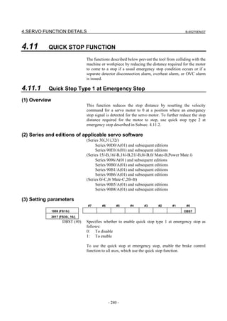 4.SERVO FUNCTION DETAILS                                                                      B-65270EN/07




4.11       QUICK STOP FUNCTION

                                   The functions described below prevent the tool from colliding with the
                                   machine or workpiece by reducing the distance required for the motor
                                   to come to a stop if a usual emergency stop condition occurs or if a
                                   separate detector disconnection alarm, overheat alarm, or OVC alarm
                                   is issued.

4.11.1     Quick Stop Type 1 at Emergency Stop

(1) Overview
                                   This function reduces the stop distance by resetting the velocity
                                   command for a servo motor to 0 at a position where an emergency
                                   stop signal is detected for the servo motor. To further reduce the stop
                                   distance required for the motor to stop, use quick stop type 2 at
                                   emergency stop described in Subsec. 4.11.2.

(2) Series and editions of applicable servo software
                                   (Series 30i,31i,32i)
                                        Series 90D0/A(01) and subsequent editions
                                        Series 90E0/A(01) and subsequent editions
                                   (Series 15i-B,16i-B,18i-B,21i-B,0i-B,0i Mate-B,Power Mate i)
                                        Series 9096/A(01) and subsequent editions
                                        Series 90B0/A(01) and subsequent editions
                                        Series 90B1/A(01) and subsequent editions
                                        Series 90B6/A(01) and subsequent editions
                                   (Series 0i-C,0i Mate-C,20i-B)
                                        Series 90B5/A(01) and subsequent editions
                                        Series 90B8/A(01) and subsequent editions

(3) Setting parameters
                                   #7       #6        #5     #4      #3      #2       #1      #0
               1959 (FS15i)                                                                  DBST
               2017 (FS30i, 16i)
                      DBST (#0)    Specifies whether to enable quick stop type 1 at emergency stop as
                                   follows:
                                   0: To disable
                                   1: To enable

                                   To use the quick stop at emergency stop, enable the brake control
                                   function to all axes, which use the quick stop function.




                                                 - 280 -
 