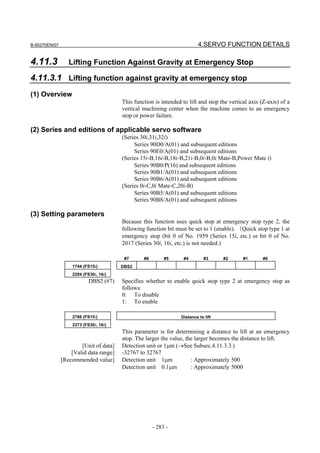 B-65270EN/07                                                               4.SERVO FUNCTION DETAILS

4.11.3            Lifting Function Against Gravity at Emergency Stop

4.11.3.1 Lifting function against gravity at emergency stop
(1) Overview
                                        This function is intended to lift and stop the vertical axis (Z-axis) of a
                                        vertical machining center when the machine comes to an emergency
                                        stop or power failure.

(2) Series and editions of applicable servo software
                                        (Series 30i,31i,32i)
                                             Series 90D0/A(01) and subsequent editions
                                             Series 90E0/A(01) and subsequent editions
                                        (Series 15i-B,16i-B,18i-B,21i-B,0i-B,0i Mate-B,Power Mate i)
                                             Series 90B0/P(16) and subsequent editions
                                             Series 90B1/A(01) and subsequent editions
                                             Series 90B6/A(01) and subsequent editions
                                        (Series 0i-C,0i Mate-C,20i-B)
                                             Series 90B5/A(01) and subsequent editions
                                             Series 90B8/A(01) and subsequent editions

(3) Setting parameters
                                        Because this function uses quick stop at emergency stop type 2, the
                                        following function bit must be set to 1 (enable). （Quick stop type 1 at
                                        emergency stop (bit 0 of No. 1959 (Series 15i, etc.) or bit 0 of No.
                                        2017 (Series 30i, 16i, etc.) is not needed.)

                                         #7      #6        #5      #4         #3     #2      #1       #0
                   1744 (FS15i)         DBS2
                   2204 (FS30i, 16i)
                           DBS2 (#7)    Specifies whether to enable quick stop type 2 at emergency stop as
                                        follows:
                                        0: To disable
                                        1: To enable

                   2786 (FS15i)                                   Distance to lift
                   2373 (FS30i, 16i)
                                        This parameter is for determining a distance to lift at an emergency
                                        stop. The larger the value, the larger becomes the distance to lift.
                       [Unit of data]   Detection unit or 1µm (→See Subsec.4.11.3.3.)
                   [Valid data range]   -32767 to 32767
               [Recommended value]      Detection unit 1µm            : Approximately 500
                                        Detection unit 0.1µm          : Approximately 5000




                                                      - 283 -
 