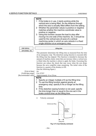 4.SERVO FUNCTION DETAILS                                                                          B-65270EN/07



                                NOTE
                                1 If the brake is in use, it starts working while the
                                  vertical axis is being lifted. So the distance through
                                  which the axis is actually lifted differs from the setting.
                                2 Whether the parameter values is positive or negative
                                  matches whether the machine coordinate value is
                                  positive or negative.
                                3 Using this function causes the load to stop after
                                  moving it to one side of the machine. So, it should be
                                  used for the vertical axis (Z-axis) of a vertical
                                  machining center in which an axis retracts in a fixed
                                  single direction at an emergency stop.

           2787 (FS15i)                                         Lifting time
           2374 (FS30i, 16i)
                                This parameter determines the lifting time as measured from the time
                                of an emergency stop. The distortion easing function is executed after
                                the lifting time has elapsed. This function is intended to decrease the
                                amount of machine elastic strain that can increase when a vertical axis
                                is lifted when the machine is about to apply the brake. Executing this
                                function can reduce the shock that may occur when the axis drops
                                because the servo amplifier stops energizing. The initial value of the
                                function is a quarter of the distance to lift.
                                (See the following figure.)
               [Unit of data]   ms
           [Valid data range]   8 to 32767
       [Recommended value]      Approximately 16 or 24 ms
                                NOTE
                                1 Specify an integer multiple of 8 as the lifting time
                                2 To use the lifting function against gravity at
                                  emergency stop, specify 8 ms or longer as the lifting
                                  time.
                                3 If the distortion easing function is not used, specify
                                  the time longer than or equal to the one set in the
                                  brake control timer as the lifting time.

                                •    Velocity command


                                              Vertical axis lifting



                                                                                     Distortion
                                                                                     easing
                                                                                     function




                                                                      Lifting time

                                                      Fig. 4.11.3 (a) Velocity command


                                            - 284 -
 