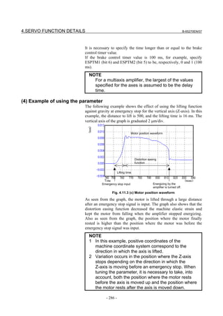 4.SERVO FUNCTION DETAILS                                                                                 B-65270EN/07




                          It is necessary to specify the time longer than or equal to the brake
                          control timer value.
                          If the brake control timer value is 100 ms, for example, specify
                          ESPTM1 (bit 6) and ESPTM2 (bit 5) to be, respectively, 0 and 1 (100
                          ms).
                            NOTE
                              For a multiaxis amplifier, the largest of the values
                              specified for the axes is assumed to be the delay
                              time.

(4) Example of using the parameter
                          The following example shows the effect of using the lifting function
                          against gravity at emergency stop for the vertical axis (Z-axis). In this
                          example, the distance to lift is 500, and the lifting time is 16 ms. The
                          vertical axis of the graph is graduated 2 µm/div.

                                                            Motor position waveform




                                                                Distortion easing
                                                                function


                                                 Lifting time


                                    Emergency stop input                      Energizing by the
                                                                              amplifier is turned off.
                                           Fig. 4.11.3 (c) Motor position waveform

                          As seen from the graph, the motor is lifted through a large distance
                          after an emergency stop signal is input. The graph also shows that the
                          distortion easing function decreased the machine elastic strain and
                          kept the motor from falling when the amplifier stopped energizing.
                          Also as seen from the graph, the position where the motor finally
                          rested is higher than the position where the motor was before the
                          emergency stop signal was input.
                            NOTE
                            1 In this example, positive coordinates of the
                              machine coordinate system correspond to the
                              direction in which the axis is lifted.
                            2 Variation occurs in the position where the Z-axis
                              stops depending on the direction in which the
                              Z-axis is moving before an emergency stop. When
                              tuning the parameter, it is necessary to take, into
                              account, both the position where the motor rests
                              before the axis is moved up and the position where
                              the motor rests after the axis is moved down.

                                       - 286 -
 