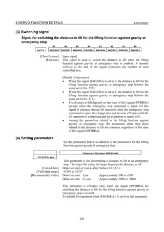 4.SERVO FUNCTION DETAILS                                                                        B-65270EN/07



(3) Switching signal
   Signal for switching the distance to lift for the lifting function against gravity at
   emergency stop
                            #7      #6        #5          #4      #3         #2        #1       #0
             Gn323       SWDBS8 SWDBS7 SWDBS6 SWDBS5 SWDBS4 SWDBS3 SWDBS2 SWDBS1

                [Classification]   Input signal
                     [Function]    This signal is used to switch the distance to lift when the lifting
                                   function against gravity at emergency stop is enabled. A number
                                   suffixed at the end of the signal represents the number of each
                                   controlled axis.

                                   (Details of operation)
                                   •    When this signal (SWDBSx) is set to 0, the distance to lift for the
                                        lifting function against gravity at emergency stop follows the
                                        value set in No. 2373.
                                   •    When this signal (SWDBSx) is set to 1, the distance to lift for the
                                        lifting function against gravity at emergency stop follows the
                                        value set in No. 2173.
                                   •    The distance to lift depends on the state of this signal (SWDBSx)
                                        present when the emergency stop command is input. (If this
                                        signal is changed during lift operation after the emergency stop
                                        command is input, the change does not become effective until the
                                        lift operation is completed and the excitation is turned off.)
                                   •    Among the parameters related to the lifting function against
                                        gravity at emergency stop, the parameters other than those
                                        related to the distance to lift are common, regardless of the state
                                        of this signal (SWDBSx).

(4) Setting parameters
                                   Set the parameters below in addition to the parameters for the lifting
                                   function against gravity at emergency stop.

                     -                              Distance to lift (when SWDBSx=0)
              2373(FS30i,16i)
                                    This parameter is for determining a distance to lift at an emergency
                                    stop. The larger the value, the larger becomes the distance to lift.
                 [Unit of data]    Detection unit or 1µm (→See Subsec.4.11.3.3.)
             [Valid data range]    -32767 to 32767
         [Recommended value]       Detection unit 1µm             : Approximately 500 or -500
                                   Detection unit 0.1µm           : Approximately 5000 or -5000

                                   This parameter is effective only when the signal (SWDBSx) for
                                   switching the distance to lift for the lifting function against gravity at
                                   emergency stop is set to 0.
                                   To disable lift operation when (SWDBSx) = 0, set 0 in this parameter.




                                                - 288 -
 